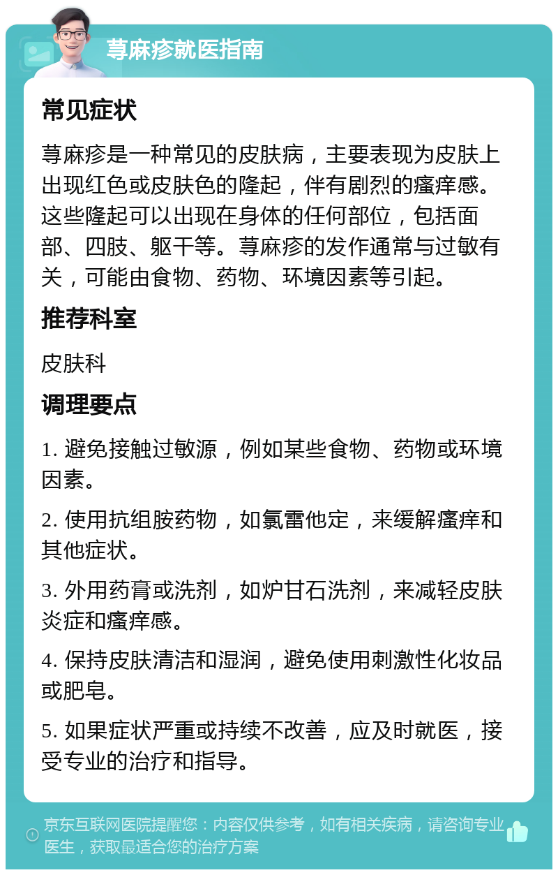 荨麻疹就医指南 常见症状 荨麻疹是一种常见的皮肤病，主要表现为皮肤上出现红色或皮肤色的隆起，伴有剧烈的瘙痒感。这些隆起可以出现在身体的任何部位，包括面部、四肢、躯干等。荨麻疹的发作通常与过敏有关，可能由食物、药物、环境因素等引起。 推荐科室 皮肤科 调理要点 1. 避免接触过敏源，例如某些食物、药物或环境因素。 2. 使用抗组胺药物，如氯雷他定，来缓解瘙痒和其他症状。 3. 外用药膏或洗剂，如炉甘石洗剂，来减轻皮肤炎症和瘙痒感。 4. 保持皮肤清洁和湿润，避免使用刺激性化妆品或肥皂。 5. 如果症状严重或持续不改善，应及时就医，接受专业的治疗和指导。