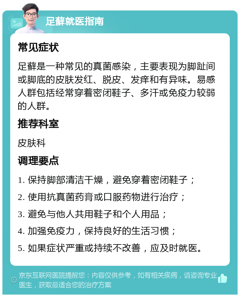 足藓就医指南 常见症状 足藓是一种常见的真菌感染，主要表现为脚趾间或脚底的皮肤发红、脱皮、发痒和有异味。易感人群包括经常穿着密闭鞋子、多汗或免疫力较弱的人群。 推荐科室 皮肤科 调理要点 1. 保持脚部清洁干燥，避免穿着密闭鞋子； 2. 使用抗真菌药膏或口服药物进行治疗； 3. 避免与他人共用鞋子和个人用品； 4. 加强免疫力，保持良好的生活习惯； 5. 如果症状严重或持续不改善，应及时就医。