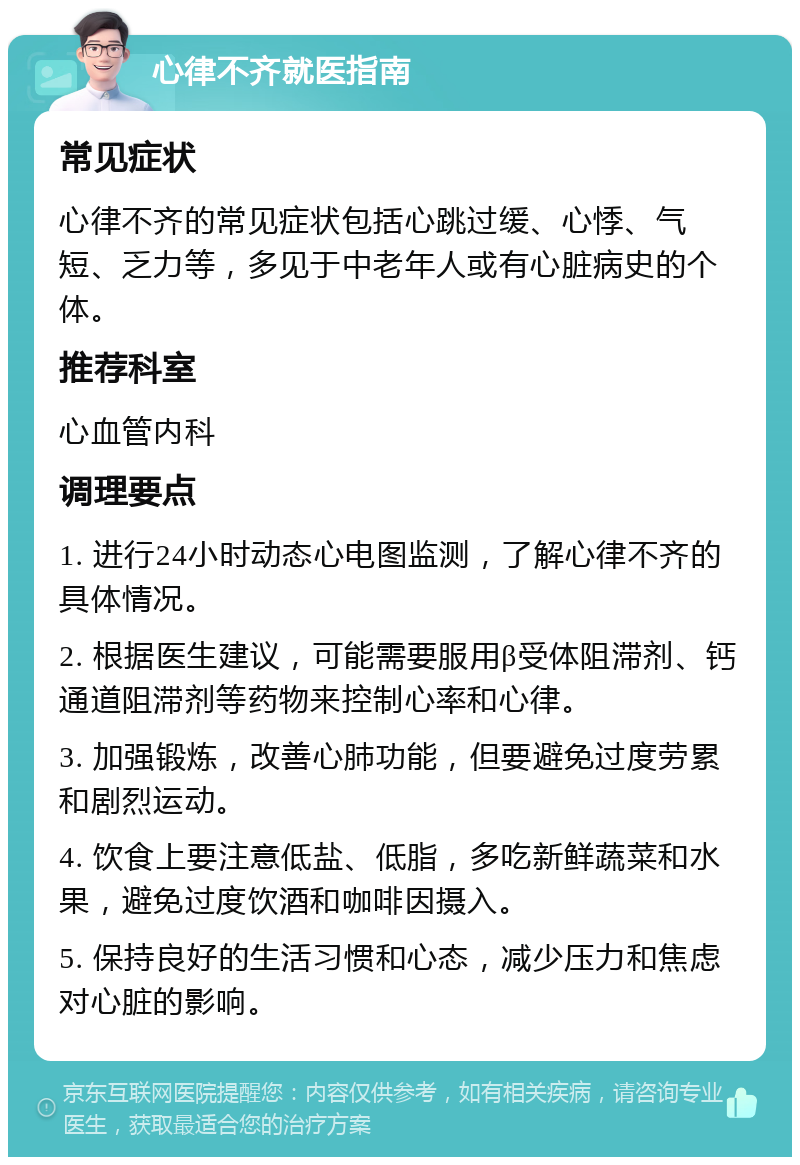 心律不齐就医指南 常见症状 心律不齐的常见症状包括心跳过缓、心悸、气短、乏力等，多见于中老年人或有心脏病史的个体。 推荐科室 心血管内科 调理要点 1. 进行24小时动态心电图监测，了解心律不齐的具体情况。 2. 根据医生建议，可能需要服用β受体阻滞剂、钙通道阻滞剂等药物来控制心率和心律。 3. 加强锻炼，改善心肺功能，但要避免过度劳累和剧烈运动。 4. 饮食上要注意低盐、低脂，多吃新鲜蔬菜和水果，避免过度饮酒和咖啡因摄入。 5. 保持良好的生活习惯和心态，减少压力和焦虑对心脏的影响。