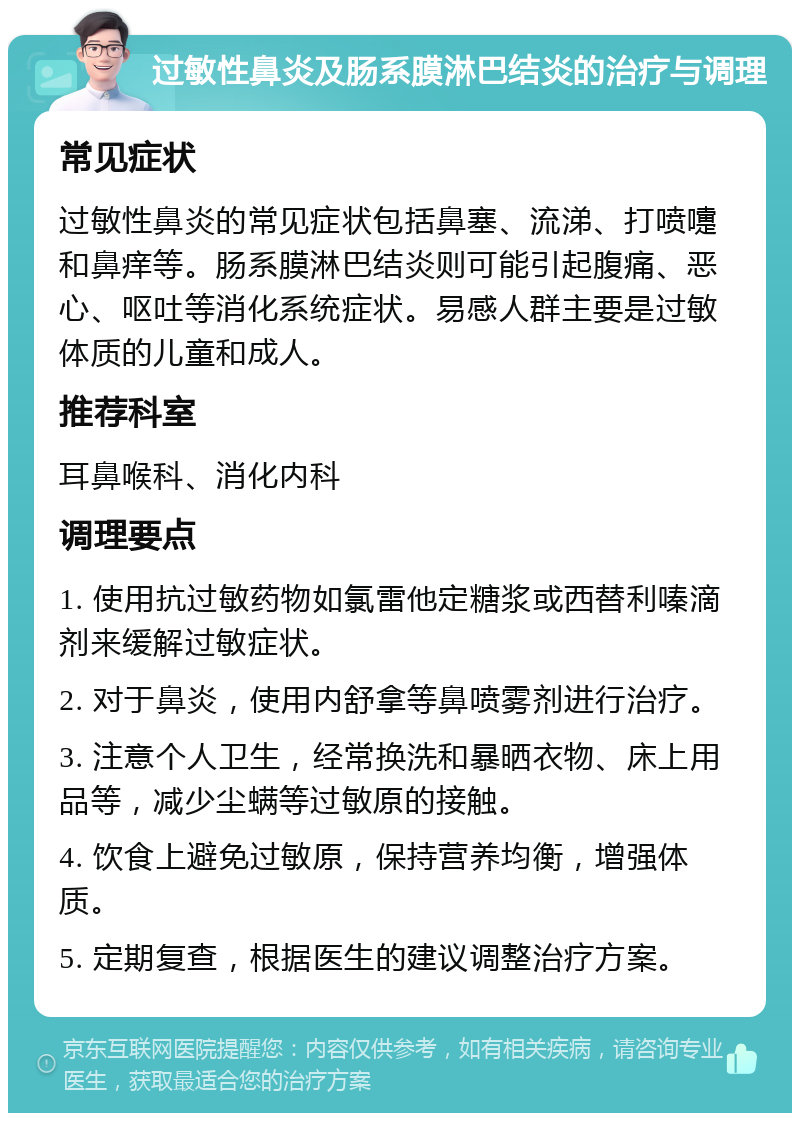 过敏性鼻炎及肠系膜淋巴结炎的治疗与调理 常见症状 过敏性鼻炎的常见症状包括鼻塞、流涕、打喷嚏和鼻痒等。肠系膜淋巴结炎则可能引起腹痛、恶心、呕吐等消化系统症状。易感人群主要是过敏体质的儿童和成人。 推荐科室 耳鼻喉科、消化内科 调理要点 1. 使用抗过敏药物如氯雷他定糖浆或西替利嗪滴剂来缓解过敏症状。 2. 对于鼻炎，使用内舒拿等鼻喷雾剂进行治疗。 3. 注意个人卫生，经常换洗和暴晒衣物、床上用品等，减少尘螨等过敏原的接触。 4. 饮食上避免过敏原，保持营养均衡，增强体质。 5. 定期复查，根据医生的建议调整治疗方案。