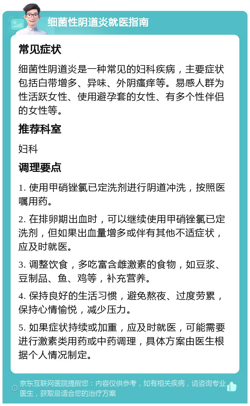 细菌性阴道炎就医指南 常见症状 细菌性阴道炎是一种常见的妇科疾病，主要症状包括白带增多、异味、外阴瘙痒等。易感人群为性活跃女性、使用避孕套的女性、有多个性伴侣的女性等。 推荐科室 妇科 调理要点 1. 使用甲硝锉氯已定洗剂进行阴道冲洗，按照医嘱用药。 2. 在排卵期出血时，可以继续使用甲硝锉氯已定洗剂，但如果出血量增多或伴有其他不适症状，应及时就医。 3. 调整饮食，多吃富含雌激素的食物，如豆浆、豆制品、鱼、鸡等，补充营养。 4. 保持良好的生活习惯，避免熬夜、过度劳累，保持心情愉悦，减少压力。 5. 如果症状持续或加重，应及时就医，可能需要进行激素类用药或中药调理，具体方案由医生根据个人情况制定。