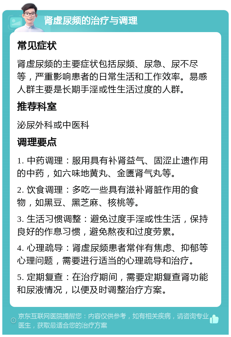 肾虚尿频的治疗与调理 常见症状 肾虚尿频的主要症状包括尿频、尿急、尿不尽等，严重影响患者的日常生活和工作效率。易感人群主要是长期手淫或性生活过度的人群。 推荐科室 泌尿外科或中医科 调理要点 1. 中药调理：服用具有补肾益气、固涩止遗作用的中药，如六味地黄丸、金匮肾气丸等。 2. 饮食调理：多吃一些具有滋补肾脏作用的食物，如黑豆、黑芝麻、核桃等。 3. 生活习惯调整：避免过度手淫或性生活，保持良好的作息习惯，避免熬夜和过度劳累。 4. 心理疏导：肾虚尿频患者常伴有焦虑、抑郁等心理问题，需要进行适当的心理疏导和治疗。 5. 定期复查：在治疗期间，需要定期复查肾功能和尿液情况，以便及时调整治疗方案。