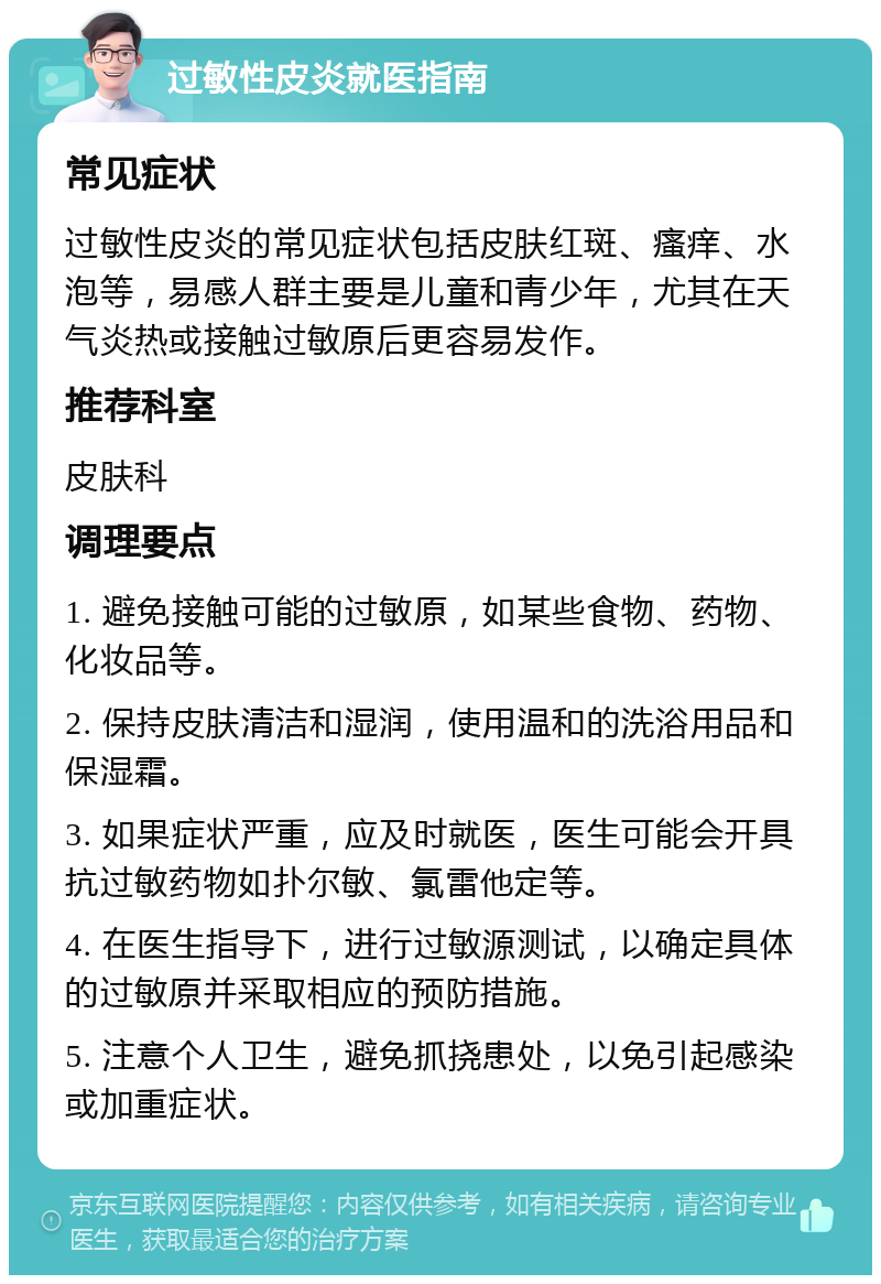 过敏性皮炎就医指南 常见症状 过敏性皮炎的常见症状包括皮肤红斑、瘙痒、水泡等，易感人群主要是儿童和青少年，尤其在天气炎热或接触过敏原后更容易发作。 推荐科室 皮肤科 调理要点 1. 避免接触可能的过敏原，如某些食物、药物、化妆品等。 2. 保持皮肤清洁和湿润，使用温和的洗浴用品和保湿霜。 3. 如果症状严重，应及时就医，医生可能会开具抗过敏药物如扑尔敏、氯雷他定等。 4. 在医生指导下，进行过敏源测试，以确定具体的过敏原并采取相应的预防措施。 5. 注意个人卫生，避免抓挠患处，以免引起感染或加重症状。