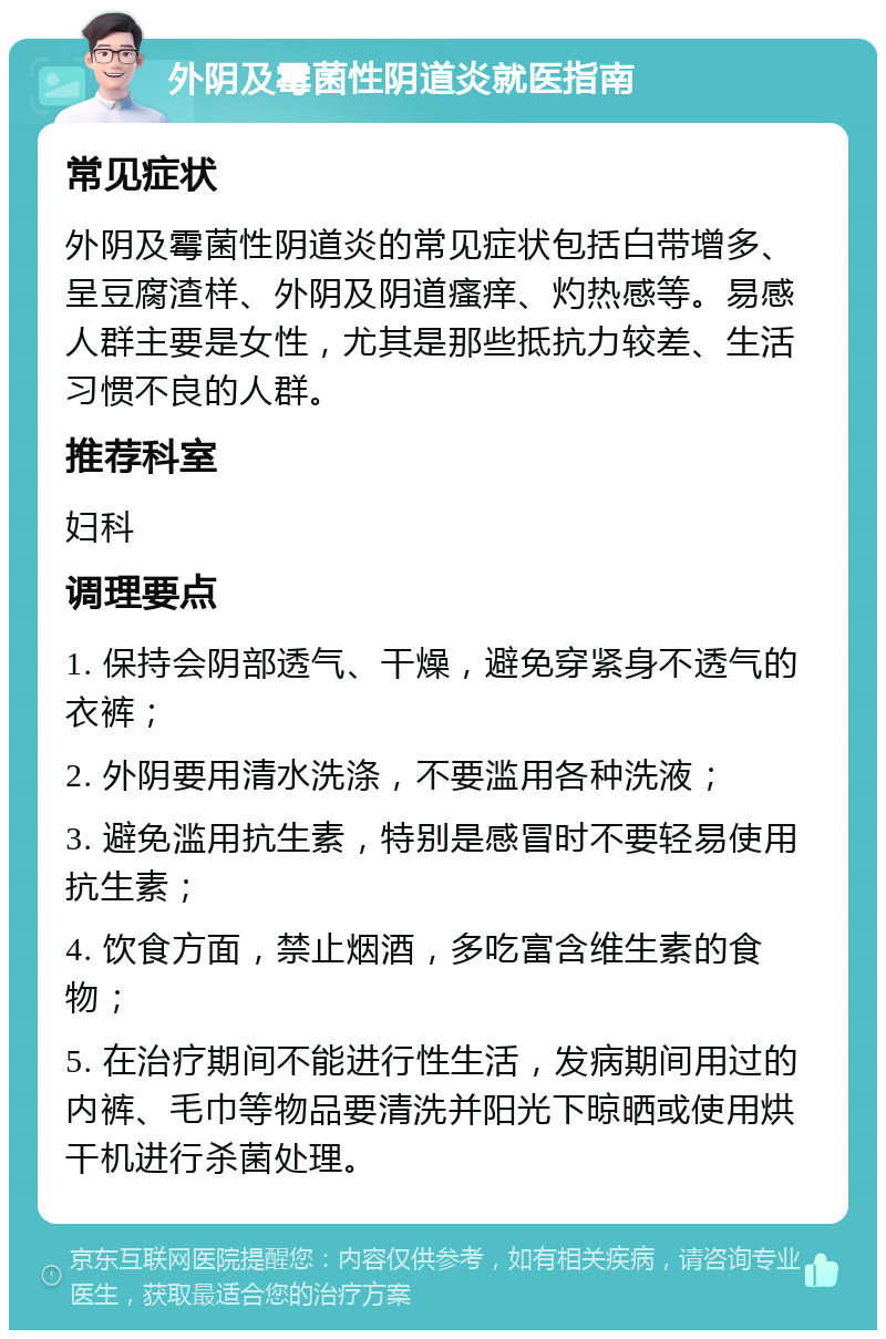 外阴及霉菌性阴道炎就医指南 常见症状 外阴及霉菌性阴道炎的常见症状包括白带增多、呈豆腐渣样、外阴及阴道瘙痒、灼热感等。易感人群主要是女性，尤其是那些抵抗力较差、生活习惯不良的人群。 推荐科室 妇科 调理要点 1. 保持会阴部透气、干燥，避免穿紧身不透气的衣裤； 2. 外阴要用清水洗涤，不要滥用各种洗液； 3. 避免滥用抗生素，特别是感冒时不要轻易使用抗生素； 4. 饮食方面，禁止烟酒，多吃富含维生素的食物； 5. 在治疗期间不能进行性生活，发病期间用过的内裤、毛巾等物品要清洗并阳光下晾晒或使用烘干机进行杀菌处理。