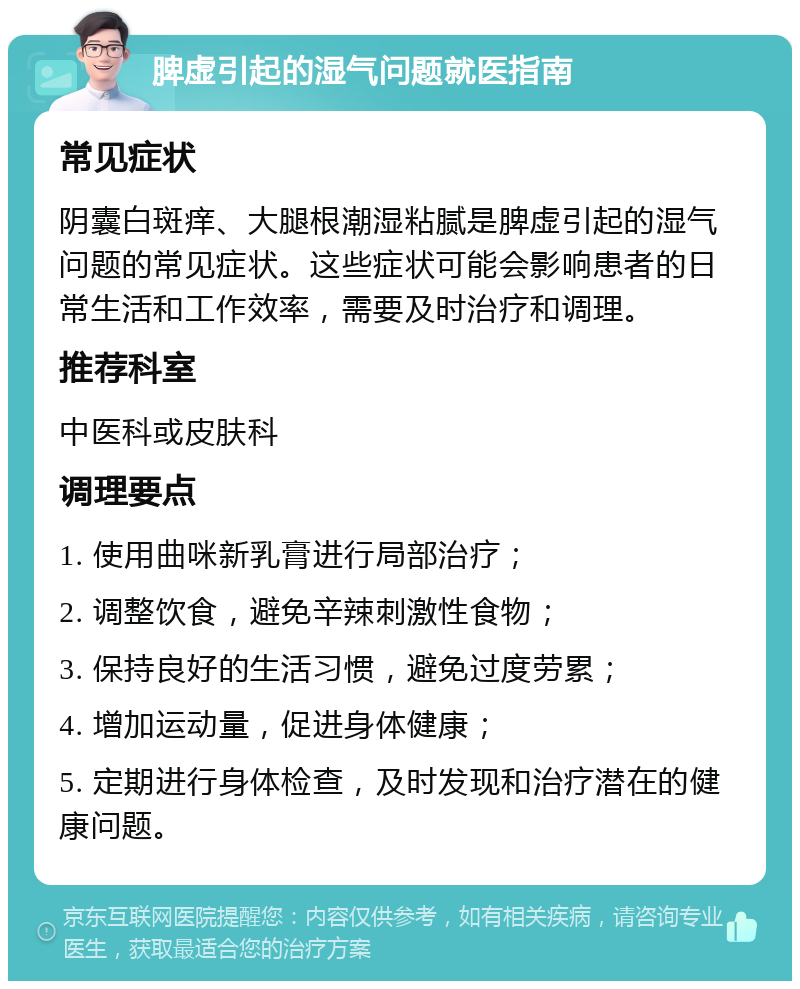 脾虚引起的湿气问题就医指南 常见症状 阴囊白斑痒、大腿根潮湿粘腻是脾虚引起的湿气问题的常见症状。这些症状可能会影响患者的日常生活和工作效率，需要及时治疗和调理。 推荐科室 中医科或皮肤科 调理要点 1. 使用曲咪新乳膏进行局部治疗； 2. 调整饮食，避免辛辣刺激性食物； 3. 保持良好的生活习惯，避免过度劳累； 4. 增加运动量，促进身体健康； 5. 定期进行身体检查，及时发现和治疗潜在的健康问题。