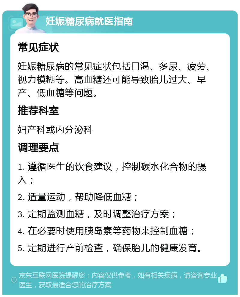 妊娠糖尿病就医指南 常见症状 妊娠糖尿病的常见症状包括口渴、多尿、疲劳、视力模糊等。高血糖还可能导致胎儿过大、早产、低血糖等问题。 推荐科室 妇产科或内分泌科 调理要点 1. 遵循医生的饮食建议，控制碳水化合物的摄入； 2. 适量运动，帮助降低血糖； 3. 定期监测血糖，及时调整治疗方案； 4. 在必要时使用胰岛素等药物来控制血糖； 5. 定期进行产前检查，确保胎儿的健康发育。