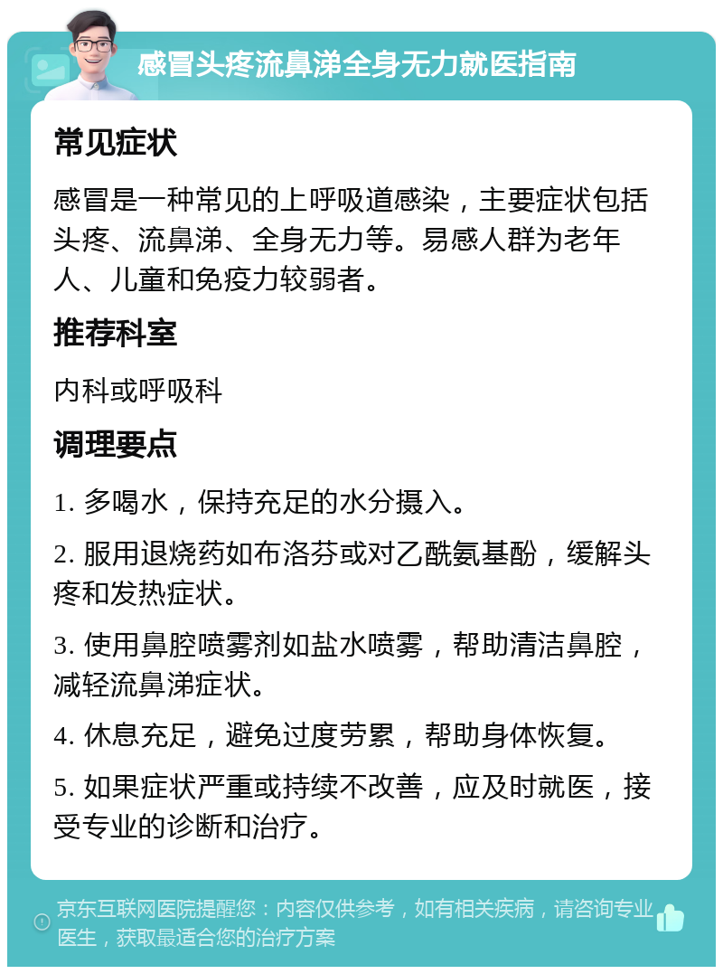 感冒头疼流鼻涕全身无力就医指南 常见症状 感冒是一种常见的上呼吸道感染，主要症状包括头疼、流鼻涕、全身无力等。易感人群为老年人、儿童和免疫力较弱者。 推荐科室 内科或呼吸科 调理要点 1. 多喝水，保持充足的水分摄入。 2. 服用退烧药如布洛芬或对乙酰氨基酚，缓解头疼和发热症状。 3. 使用鼻腔喷雾剂如盐水喷雾，帮助清洁鼻腔，减轻流鼻涕症状。 4. 休息充足，避免过度劳累，帮助身体恢复。 5. 如果症状严重或持续不改善，应及时就医，接受专业的诊断和治疗。