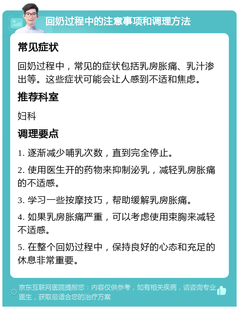 回奶过程中的注意事项和调理方法 常见症状 回奶过程中，常见的症状包括乳房胀痛、乳汁渗出等。这些症状可能会让人感到不适和焦虑。 推荐科室 妇科 调理要点 1. 逐渐减少哺乳次数，直到完全停止。 2. 使用医生开的药物来抑制泌乳，减轻乳房胀痛的不适感。 3. 学习一些按摩技巧，帮助缓解乳房胀痛。 4. 如果乳房胀痛严重，可以考虑使用束胸来减轻不适感。 5. 在整个回奶过程中，保持良好的心态和充足的休息非常重要。