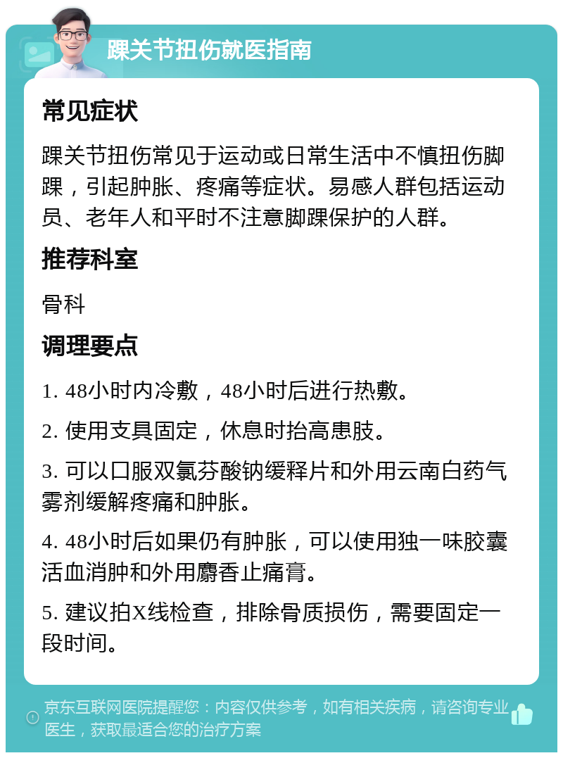 踝关节扭伤就医指南 常见症状 踝关节扭伤常见于运动或日常生活中不慎扭伤脚踝，引起肿胀、疼痛等症状。易感人群包括运动员、老年人和平时不注意脚踝保护的人群。 推荐科室 骨科 调理要点 1. 48小时内冷敷，48小时后进行热敷。 2. 使用支具固定，休息时抬高患肢。 3. 可以口服双氯芬酸钠缓释片和外用云南白药气雾剂缓解疼痛和肿胀。 4. 48小时后如果仍有肿胀，可以使用独一味胶囊活血消肿和外用麝香止痛膏。 5. 建议拍X线检查，排除骨质损伤，需要固定一段时间。