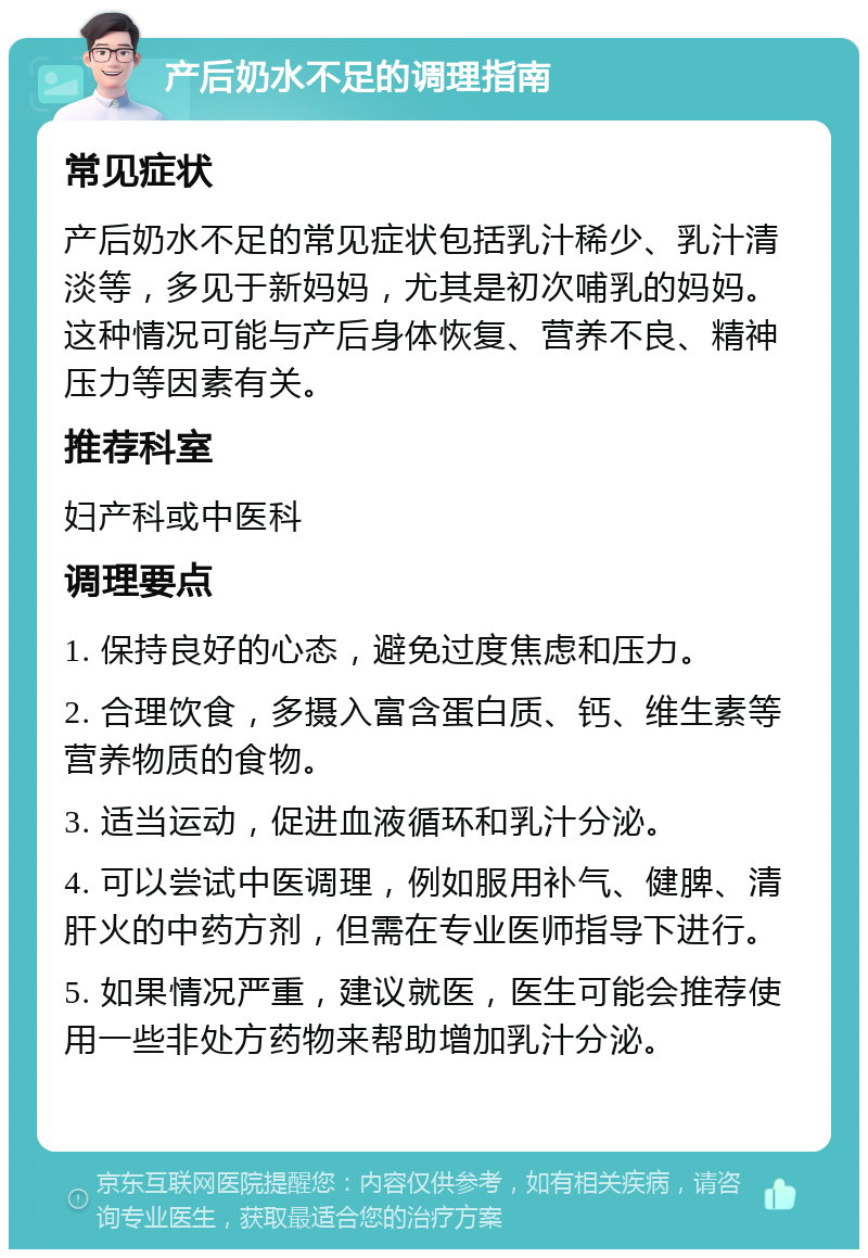 产后奶水不足的调理指南 常见症状 产后奶水不足的常见症状包括乳汁稀少、乳汁清淡等，多见于新妈妈，尤其是初次哺乳的妈妈。这种情况可能与产后身体恢复、营养不良、精神压力等因素有关。 推荐科室 妇产科或中医科 调理要点 1. 保持良好的心态，避免过度焦虑和压力。 2. 合理饮食，多摄入富含蛋白质、钙、维生素等营养物质的食物。 3. 适当运动，促进血液循环和乳汁分泌。 4. 可以尝试中医调理，例如服用补气、健脾、清肝火的中药方剂，但需在专业医师指导下进行。 5. 如果情况严重，建议就医，医生可能会推荐使用一些非处方药物来帮助增加乳汁分泌。