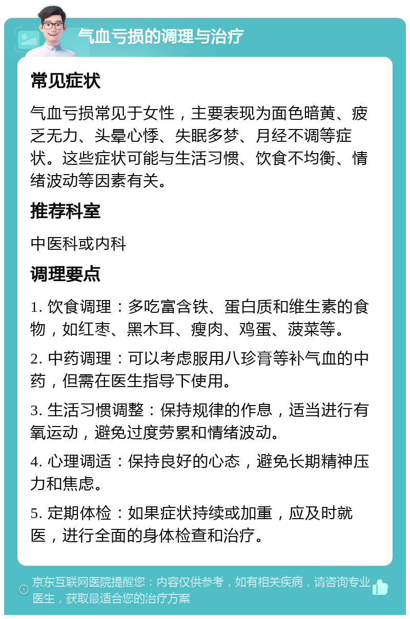 气血亏损的调理与治疗 常见症状 气血亏损常见于女性，主要表现为面色暗黄、疲乏无力、头晕心悸、失眠多梦、月经不调等症状。这些症状可能与生活习惯、饮食不均衡、情绪波动等因素有关。 推荐科室 中医科或内科 调理要点 1. 饮食调理：多吃富含铁、蛋白质和维生素的食物，如红枣、黑木耳、瘦肉、鸡蛋、菠菜等。 2. 中药调理：可以考虑服用八珍膏等补气血的中药，但需在医生指导下使用。 3. 生活习惯调整：保持规律的作息，适当进行有氧运动，避免过度劳累和情绪波动。 4. 心理调适：保持良好的心态，避免长期精神压力和焦虑。 5. 定期体检：如果症状持续或加重，应及时就医，进行全面的身体检查和治疗。