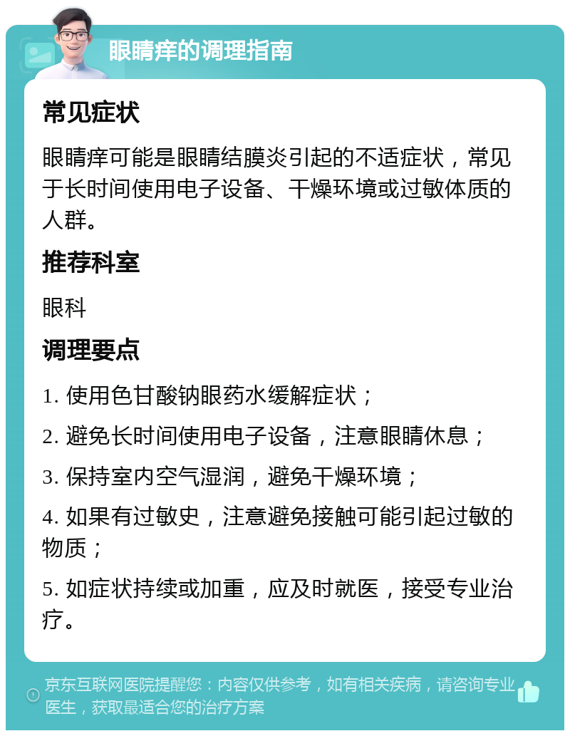 眼睛痒的调理指南 常见症状 眼睛痒可能是眼睛结膜炎引起的不适症状，常见于长时间使用电子设备、干燥环境或过敏体质的人群。 推荐科室 眼科 调理要点 1. 使用色甘酸钠眼药水缓解症状； 2. 避免长时间使用电子设备，注意眼睛休息； 3. 保持室内空气湿润，避免干燥环境； 4. 如果有过敏史，注意避免接触可能引起过敏的物质； 5. 如症状持续或加重，应及时就医，接受专业治疗。