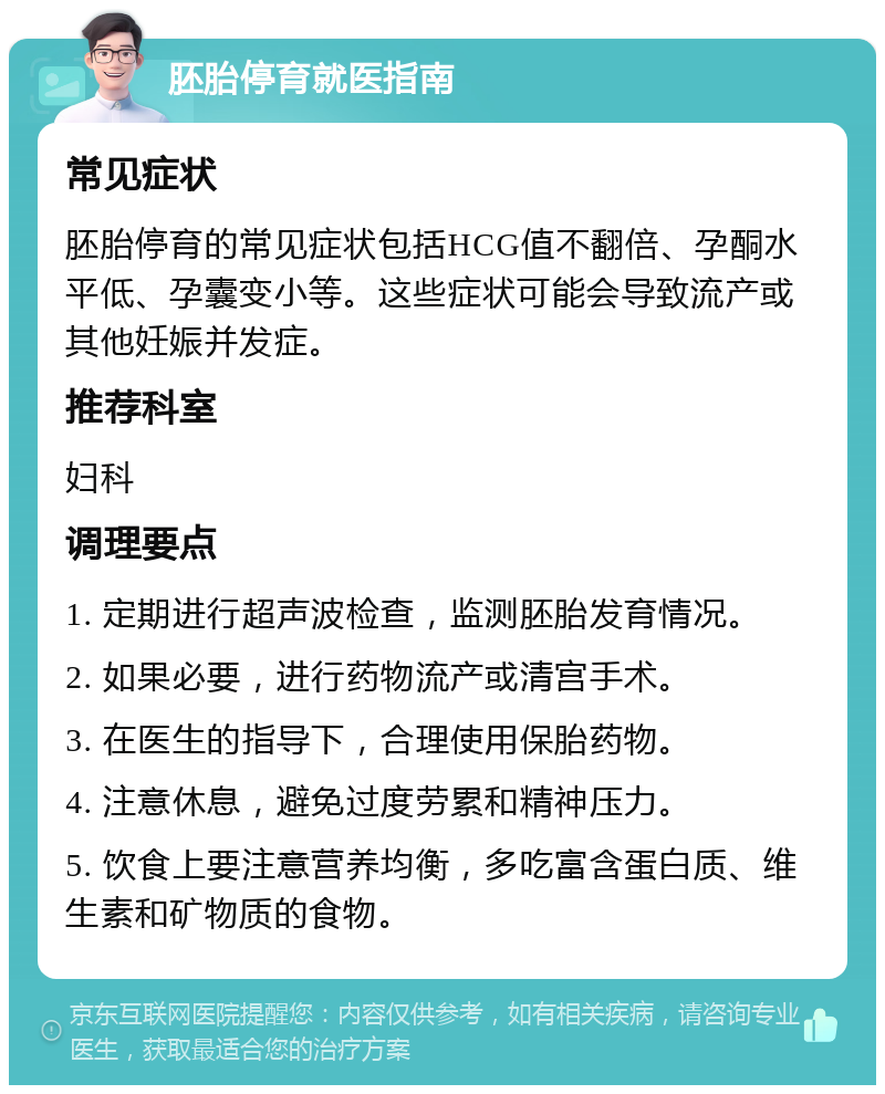 胚胎停育就医指南 常见症状 胚胎停育的常见症状包括HCG值不翻倍、孕酮水平低、孕囊变小等。这些症状可能会导致流产或其他妊娠并发症。 推荐科室 妇科 调理要点 1. 定期进行超声波检查，监测胚胎发育情况。 2. 如果必要，进行药物流产或清宫手术。 3. 在医生的指导下，合理使用保胎药物。 4. 注意休息，避免过度劳累和精神压力。 5. 饮食上要注意营养均衡，多吃富含蛋白质、维生素和矿物质的食物。