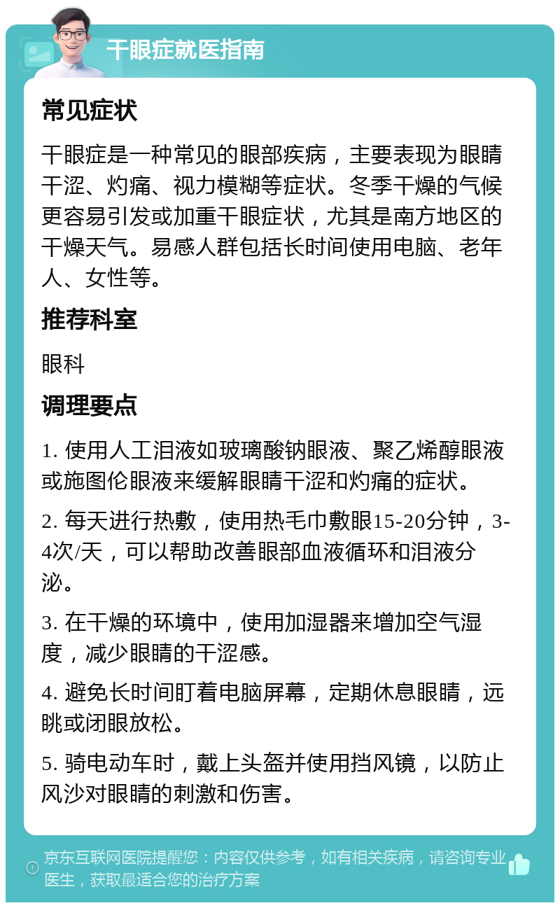 干眼症就医指南 常见症状 干眼症是一种常见的眼部疾病，主要表现为眼睛干涩、灼痛、视力模糊等症状。冬季干燥的气候更容易引发或加重干眼症状，尤其是南方地区的干燥天气。易感人群包括长时间使用电脑、老年人、女性等。 推荐科室 眼科 调理要点 1. 使用人工泪液如玻璃酸钠眼液、聚乙烯醇眼液或施图伦眼液来缓解眼睛干涩和灼痛的症状。 2. 每天进行热敷，使用热毛巾敷眼15-20分钟，3-4次/天，可以帮助改善眼部血液循环和泪液分泌。 3. 在干燥的环境中，使用加湿器来增加空气湿度，减少眼睛的干涩感。 4. 避免长时间盯着电脑屏幕，定期休息眼睛，远眺或闭眼放松。 5. 骑电动车时，戴上头盔并使用挡风镜，以防止风沙对眼睛的刺激和伤害。