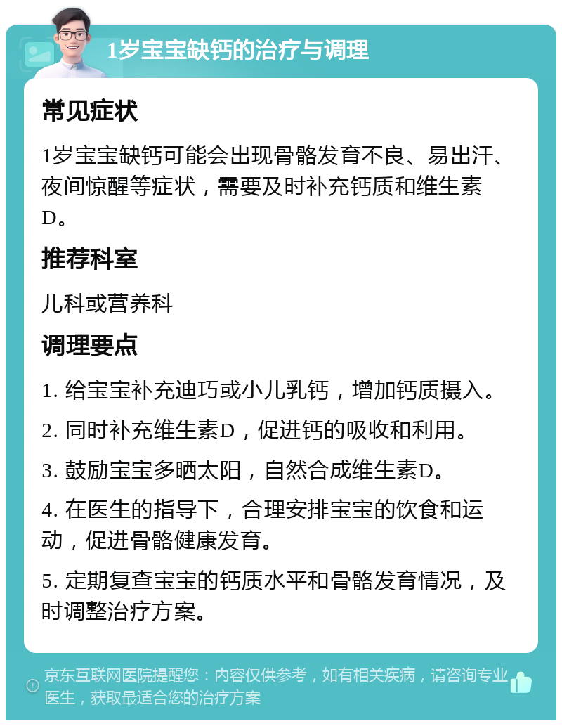 1岁宝宝缺钙的治疗与调理 常见症状 1岁宝宝缺钙可能会出现骨骼发育不良、易出汗、夜间惊醒等症状，需要及时补充钙质和维生素D。 推荐科室 儿科或营养科 调理要点 1. 给宝宝补充迪巧或小儿乳钙，增加钙质摄入。 2. 同时补充维生素D，促进钙的吸收和利用。 3. 鼓励宝宝多晒太阳，自然合成维生素D。 4. 在医生的指导下，合理安排宝宝的饮食和运动，促进骨骼健康发育。 5. 定期复查宝宝的钙质水平和骨骼发育情况，及时调整治疗方案。