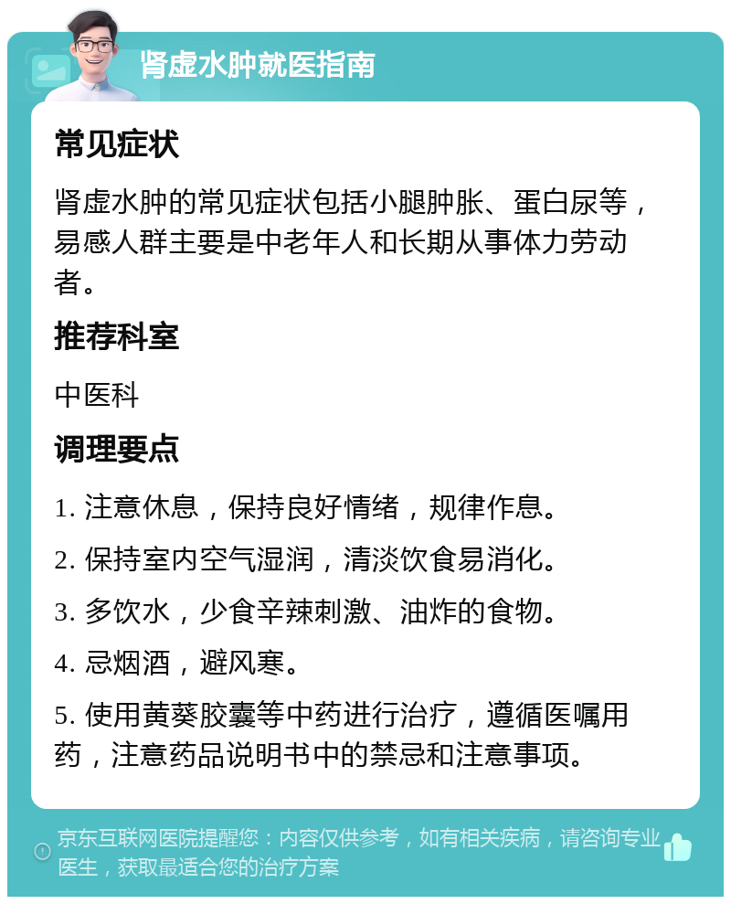 肾虚水肿就医指南 常见症状 肾虚水肿的常见症状包括小腿肿胀、蛋白尿等，易感人群主要是中老年人和长期从事体力劳动者。 推荐科室 中医科 调理要点 1. 注意休息，保持良好情绪，规律作息。 2. 保持室内空气湿润，清淡饮食易消化。 3. 多饮水，少食辛辣刺激、油炸的食物。 4. 忌烟酒，避风寒。 5. 使用黄葵胶囊等中药进行治疗，遵循医嘱用药，注意药品说明书中的禁忌和注意事项。