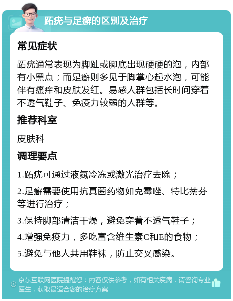 跖疣与足癣的区别及治疗 常见症状 跖疣通常表现为脚趾或脚底出现硬硬的泡，内部有小黑点；而足癣则多见于脚掌心起水泡，可能伴有瘙痒和皮肤发红。易感人群包括长时间穿着不透气鞋子、免疫力较弱的人群等。 推荐科室 皮肤科 调理要点 1.跖疣可通过液氮冷冻或激光治疗去除； 2.足癣需要使用抗真菌药物如克霉唑、特比萘芬等进行治疗； 3.保持脚部清洁干燥，避免穿着不透气鞋子； 4.增强免疫力，多吃富含维生素C和E的食物； 5.避免与他人共用鞋袜，防止交叉感染。