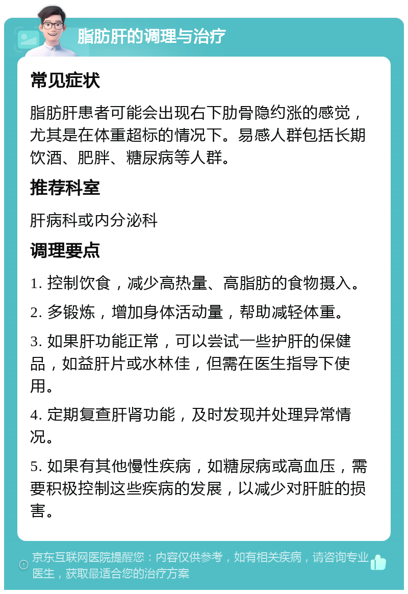 脂肪肝的调理与治疗 常见症状 脂肪肝患者可能会出现右下肋骨隐约涨的感觉，尤其是在体重超标的情况下。易感人群包括长期饮酒、肥胖、糖尿病等人群。 推荐科室 肝病科或内分泌科 调理要点 1. 控制饮食，减少高热量、高脂肪的食物摄入。 2. 多锻炼，增加身体活动量，帮助减轻体重。 3. 如果肝功能正常，可以尝试一些护肝的保健品，如益肝片或水林佳，但需在医生指导下使用。 4. 定期复查肝肾功能，及时发现并处理异常情况。 5. 如果有其他慢性疾病，如糖尿病或高血压，需要积极控制这些疾病的发展，以减少对肝脏的损害。