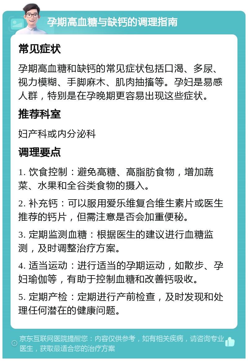 孕期高血糖与缺钙的调理指南 常见症状 孕期高血糖和缺钙的常见症状包括口渴、多尿、视力模糊、手脚麻木、肌肉抽搐等。孕妇是易感人群，特别是在孕晚期更容易出现这些症状。 推荐科室 妇产科或内分泌科 调理要点 1. 饮食控制：避免高糖、高脂肪食物，增加蔬菜、水果和全谷类食物的摄入。 2. 补充钙：可以服用爱乐维复合维生素片或医生推荐的钙片，但需注意是否会加重便秘。 3. 定期监测血糖：根据医生的建议进行血糖监测，及时调整治疗方案。 4. 适当运动：进行适当的孕期运动，如散步、孕妇瑜伽等，有助于控制血糖和改善钙吸收。 5. 定期产检：定期进行产前检查，及时发现和处理任何潜在的健康问题。