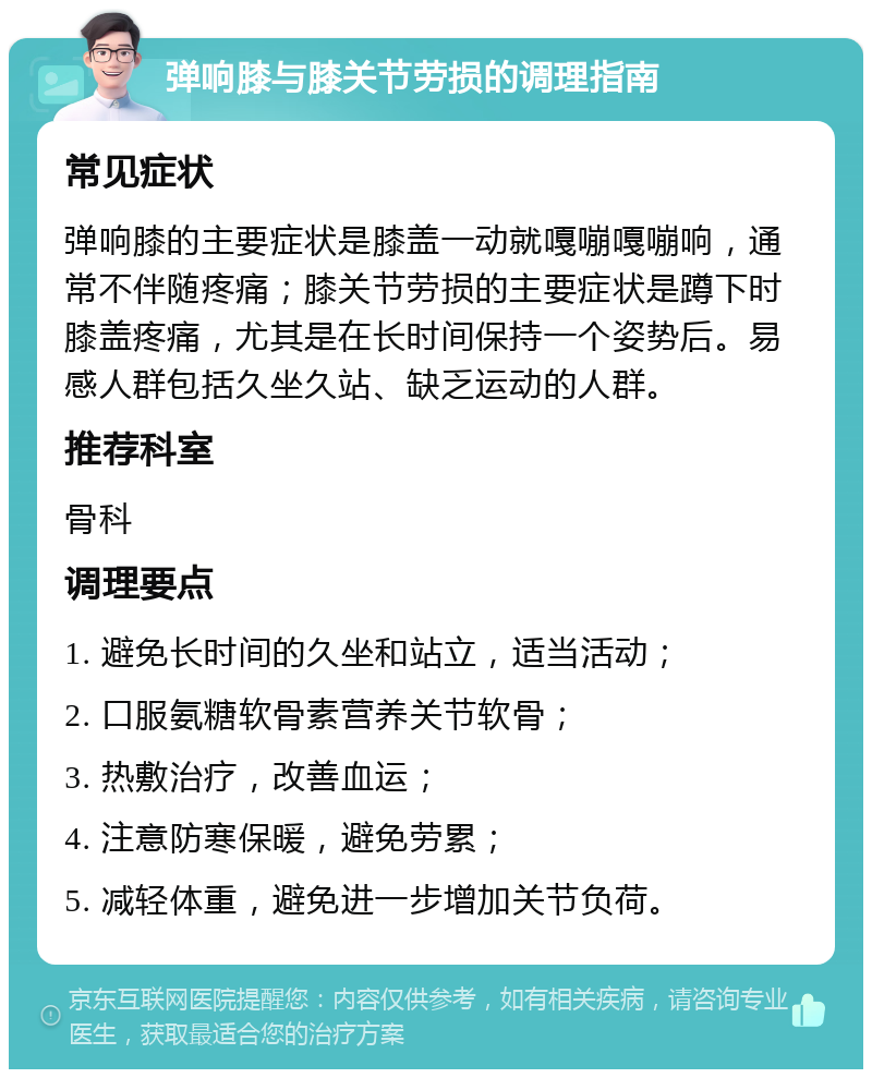 弹响膝与膝关节劳损的调理指南 常见症状 弹响膝的主要症状是膝盖一动就嘎嘣嘎嘣响，通常不伴随疼痛；膝关节劳损的主要症状是蹲下时膝盖疼痛，尤其是在长时间保持一个姿势后。易感人群包括久坐久站、缺乏运动的人群。 推荐科室 骨科 调理要点 1. 避免长时间的久坐和站立，适当活动； 2. 口服氨糖软骨素营养关节软骨； 3. 热敷治疗，改善血运； 4. 注意防寒保暖，避免劳累； 5. 减轻体重，避免进一步增加关节负荷。