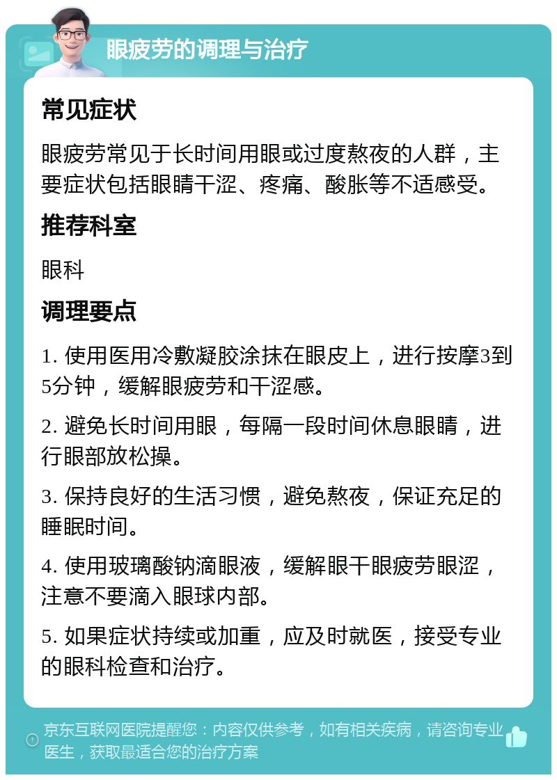 眼疲劳的调理与治疗 常见症状 眼疲劳常见于长时间用眼或过度熬夜的人群，主要症状包括眼睛干涩、疼痛、酸胀等不适感受。 推荐科室 眼科 调理要点 1. 使用医用冷敷凝胶涂抹在眼皮上，进行按摩3到5分钟，缓解眼疲劳和干涩感。 2. 避免长时间用眼，每隔一段时间休息眼睛，进行眼部放松操。 3. 保持良好的生活习惯，避免熬夜，保证充足的睡眠时间。 4. 使用玻璃酸钠滴眼液，缓解眼干眼疲劳眼涩，注意不要滴入眼球内部。 5. 如果症状持续或加重，应及时就医，接受专业的眼科检查和治疗。