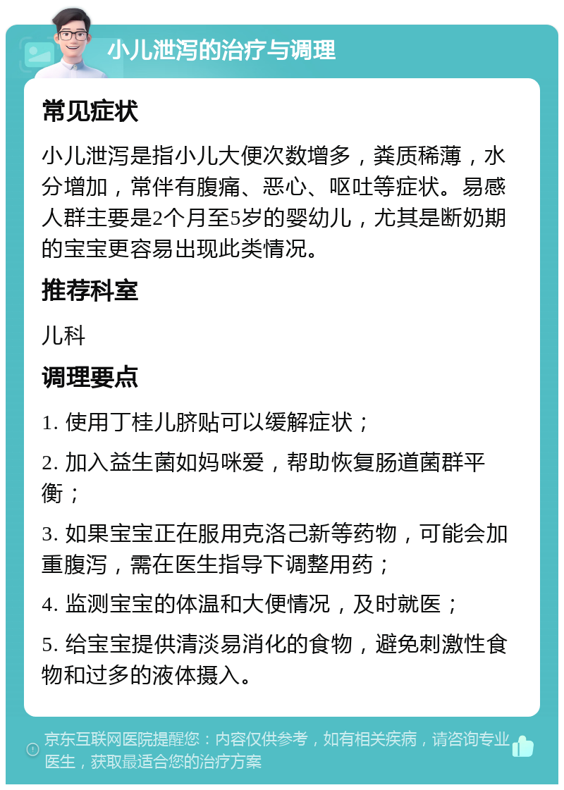 小儿泄泻的治疗与调理 常见症状 小儿泄泻是指小儿大便次数增多，粪质稀薄，水分增加，常伴有腹痛、恶心、呕吐等症状。易感人群主要是2个月至5岁的婴幼儿，尤其是断奶期的宝宝更容易出现此类情况。 推荐科室 儿科 调理要点 1. 使用丁桂儿脐贴可以缓解症状； 2. 加入益生菌如妈咪爱，帮助恢复肠道菌群平衡； 3. 如果宝宝正在服用克洛己新等药物，可能会加重腹泻，需在医生指导下调整用药； 4. 监测宝宝的体温和大便情况，及时就医； 5. 给宝宝提供清淡易消化的食物，避免刺激性食物和过多的液体摄入。