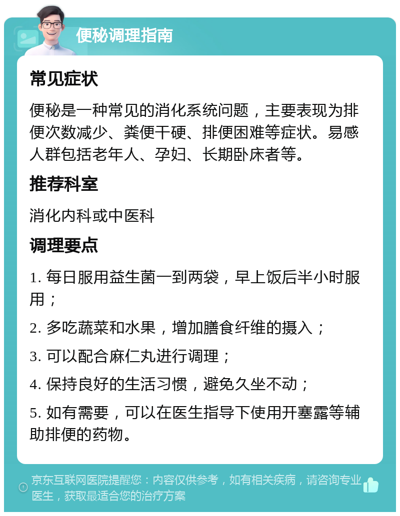 便秘调理指南 常见症状 便秘是一种常见的消化系统问题，主要表现为排便次数减少、粪便干硬、排便困难等症状。易感人群包括老年人、孕妇、长期卧床者等。 推荐科室 消化内科或中医科 调理要点 1. 每日服用益生菌一到两袋，早上饭后半小时服用； 2. 多吃蔬菜和水果，增加膳食纤维的摄入； 3. 可以配合麻仁丸进行调理； 4. 保持良好的生活习惯，避免久坐不动； 5. 如有需要，可以在医生指导下使用开塞露等辅助排便的药物。