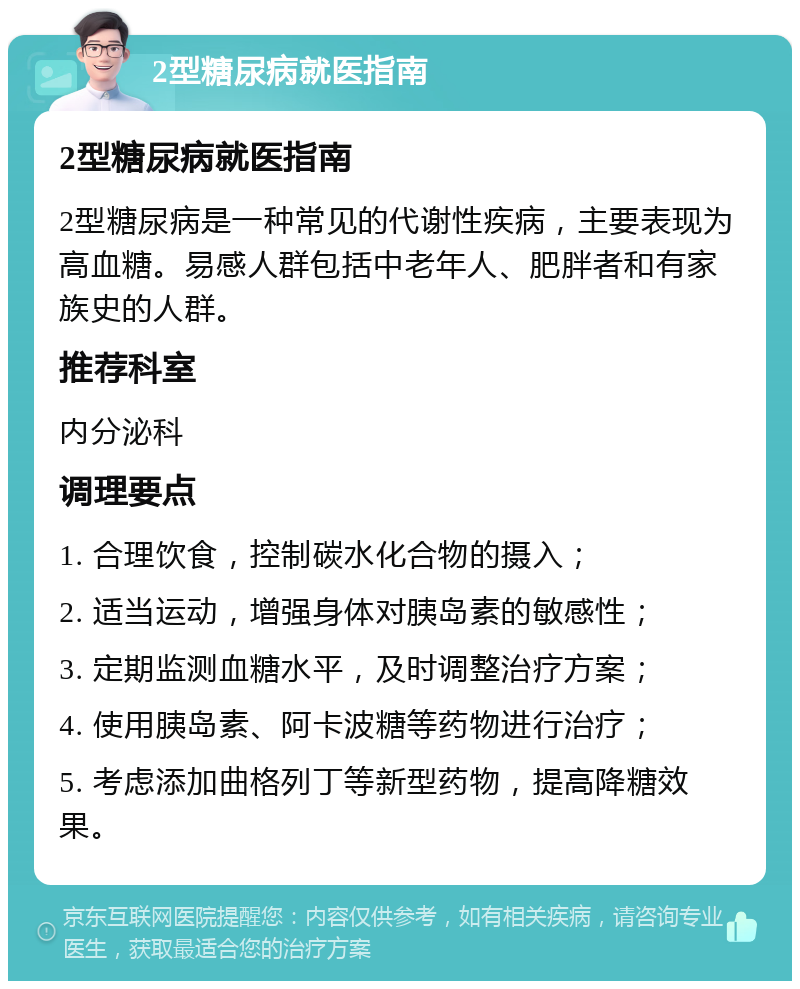 2型糖尿病就医指南 2型糖尿病就医指南 2型糖尿病是一种常见的代谢性疾病，主要表现为高血糖。易感人群包括中老年人、肥胖者和有家族史的人群。 推荐科室 内分泌科 调理要点 1. 合理饮食，控制碳水化合物的摄入； 2. 适当运动，增强身体对胰岛素的敏感性； 3. 定期监测血糖水平，及时调整治疗方案； 4. 使用胰岛素、阿卡波糖等药物进行治疗； 5. 考虑添加曲格列丁等新型药物，提高降糖效果。