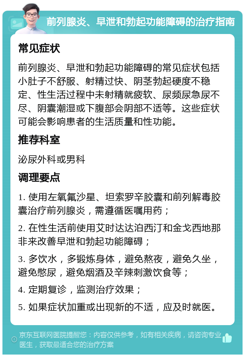 前列腺炎、早泄和勃起功能障碍的治疗指南 常见症状 前列腺炎、早泄和勃起功能障碍的常见症状包括小肚子不舒服、射精过快、阴茎勃起硬度不稳定、性生活过程中未射精就疲软、尿频尿急尿不尽、阴囊潮湿或下腹部会阴部不适等。这些症状可能会影响患者的生活质量和性功能。 推荐科室 泌尿外科或男科 调理要点 1. 使用左氧氟沙星、坦索罗辛胶囊和前列解毒胶囊治疗前列腺炎，需遵循医嘱用药； 2. 在性生活前使用艾时达达泊西汀和金戈西地那非来改善早泄和勃起功能障碍； 3. 多饮水，多锻炼身体，避免熬夜，避免久坐，避免憋尿，避免烟酒及辛辣刺激饮食等； 4. 定期复诊，监测治疗效果； 5. 如果症状加重或出现新的不适，应及时就医。