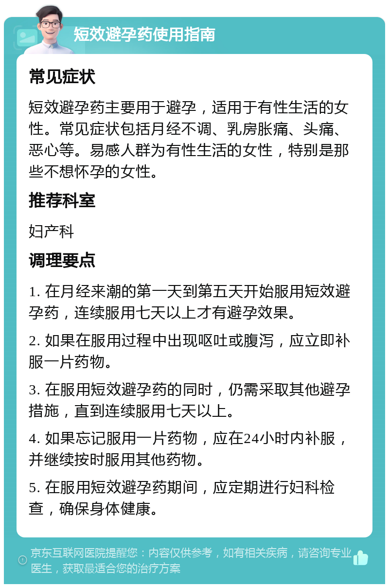 短效避孕药使用指南 常见症状 短效避孕药主要用于避孕，适用于有性生活的女性。常见症状包括月经不调、乳房胀痛、头痛、恶心等。易感人群为有性生活的女性，特别是那些不想怀孕的女性。 推荐科室 妇产科 调理要点 1. 在月经来潮的第一天到第五天开始服用短效避孕药，连续服用七天以上才有避孕效果。 2. 如果在服用过程中出现呕吐或腹泻，应立即补服一片药物。 3. 在服用短效避孕药的同时，仍需采取其他避孕措施，直到连续服用七天以上。 4. 如果忘记服用一片药物，应在24小时内补服，并继续按时服用其他药物。 5. 在服用短效避孕药期间，应定期进行妇科检查，确保身体健康。