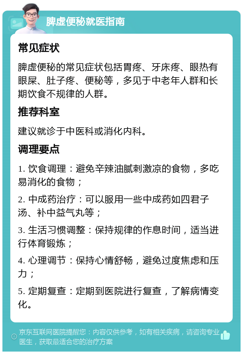 脾虚便秘就医指南 常见症状 脾虚便秘的常见症状包括胃疼、牙床疼、眼热有眼屎、肚子疼、便秘等，多见于中老年人群和长期饮食不规律的人群。 推荐科室 建议就诊于中医科或消化内科。 调理要点 1. 饮食调理：避免辛辣油腻刺激凉的食物，多吃易消化的食物； 2. 中成药治疗：可以服用一些中成药如四君子汤、补中益气丸等； 3. 生活习惯调整：保持规律的作息时间，适当进行体育锻炼； 4. 心理调节：保持心情舒畅，避免过度焦虑和压力； 5. 定期复查：定期到医院进行复查，了解病情变化。