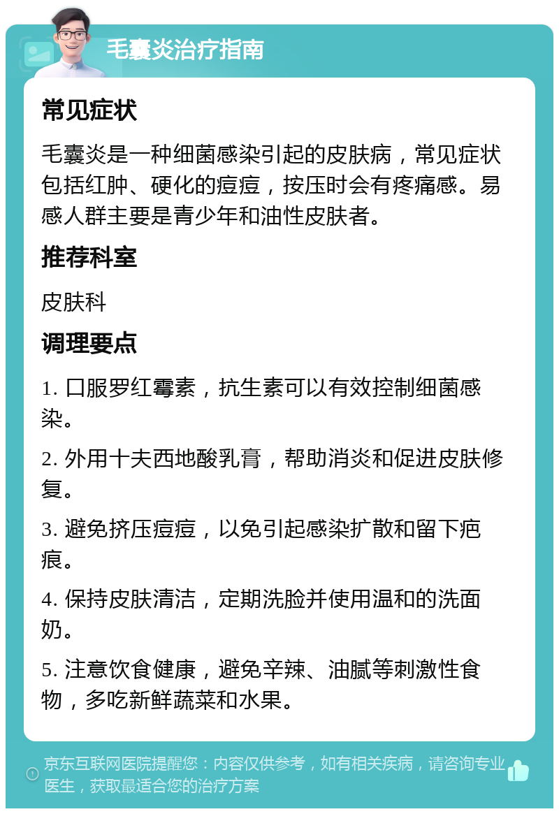 毛囊炎治疗指南 常见症状 毛囊炎是一种细菌感染引起的皮肤病，常见症状包括红肿、硬化的痘痘，按压时会有疼痛感。易感人群主要是青少年和油性皮肤者。 推荐科室 皮肤科 调理要点 1. 口服罗红霉素，抗生素可以有效控制细菌感染。 2. 外用十夫西地酸乳膏，帮助消炎和促进皮肤修复。 3. 避免挤压痘痘，以免引起感染扩散和留下疤痕。 4. 保持皮肤清洁，定期洗脸并使用温和的洗面奶。 5. 注意饮食健康，避免辛辣、油腻等刺激性食物，多吃新鲜蔬菜和水果。