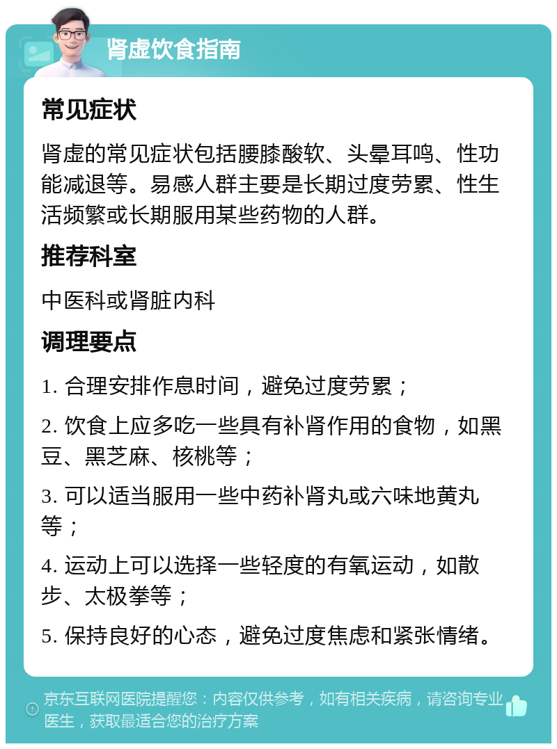 肾虚饮食指南 常见症状 肾虚的常见症状包括腰膝酸软、头晕耳鸣、性功能减退等。易感人群主要是长期过度劳累、性生活频繁或长期服用某些药物的人群。 推荐科室 中医科或肾脏内科 调理要点 1. 合理安排作息时间，避免过度劳累； 2. 饮食上应多吃一些具有补肾作用的食物，如黑豆、黑芝麻、核桃等； 3. 可以适当服用一些中药补肾丸或六味地黄丸等； 4. 运动上可以选择一些轻度的有氧运动，如散步、太极拳等； 5. 保持良好的心态，避免过度焦虑和紧张情绪。