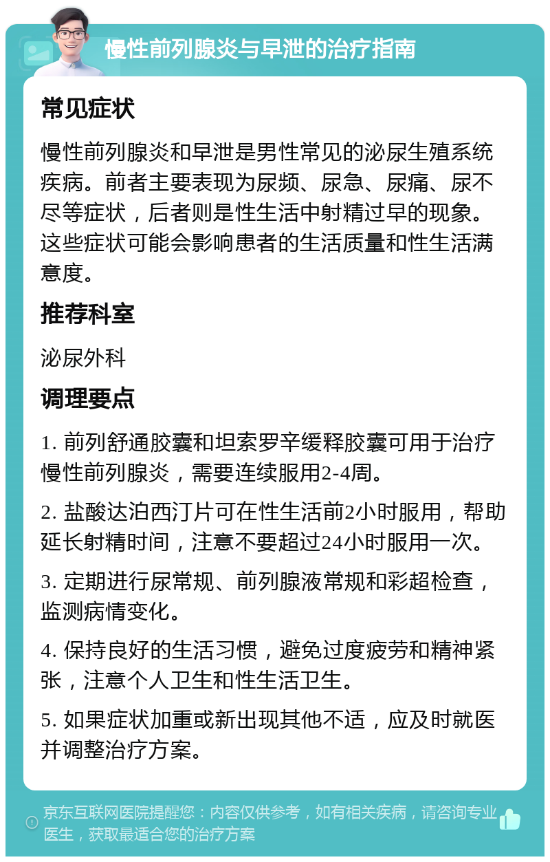 慢性前列腺炎与早泄的治疗指南 常见症状 慢性前列腺炎和早泄是男性常见的泌尿生殖系统疾病。前者主要表现为尿频、尿急、尿痛、尿不尽等症状，后者则是性生活中射精过早的现象。这些症状可能会影响患者的生活质量和性生活满意度。 推荐科室 泌尿外科 调理要点 1. 前列舒通胶囊和坦索罗辛缓释胶囊可用于治疗慢性前列腺炎，需要连续服用2-4周。 2. 盐酸达泊西汀片可在性生活前2小时服用，帮助延长射精时间，注意不要超过24小时服用一次。 3. 定期进行尿常规、前列腺液常规和彩超检查，监测病情变化。 4. 保持良好的生活习惯，避免过度疲劳和精神紧张，注意个人卫生和性生活卫生。 5. 如果症状加重或新出现其他不适，应及时就医并调整治疗方案。