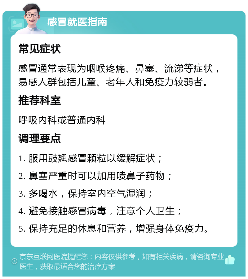 感冒就医指南 常见症状 感冒通常表现为咽喉疼痛、鼻塞、流涕等症状，易感人群包括儿童、老年人和免疫力较弱者。 推荐科室 呼吸内科或普通内科 调理要点 1. 服用豉翘感冒颗粒以缓解症状； 2. 鼻塞严重时可以加用喷鼻子药物； 3. 多喝水，保持室内空气湿润； 4. 避免接触感冒病毒，注意个人卫生； 5. 保持充足的休息和营养，增强身体免疫力。