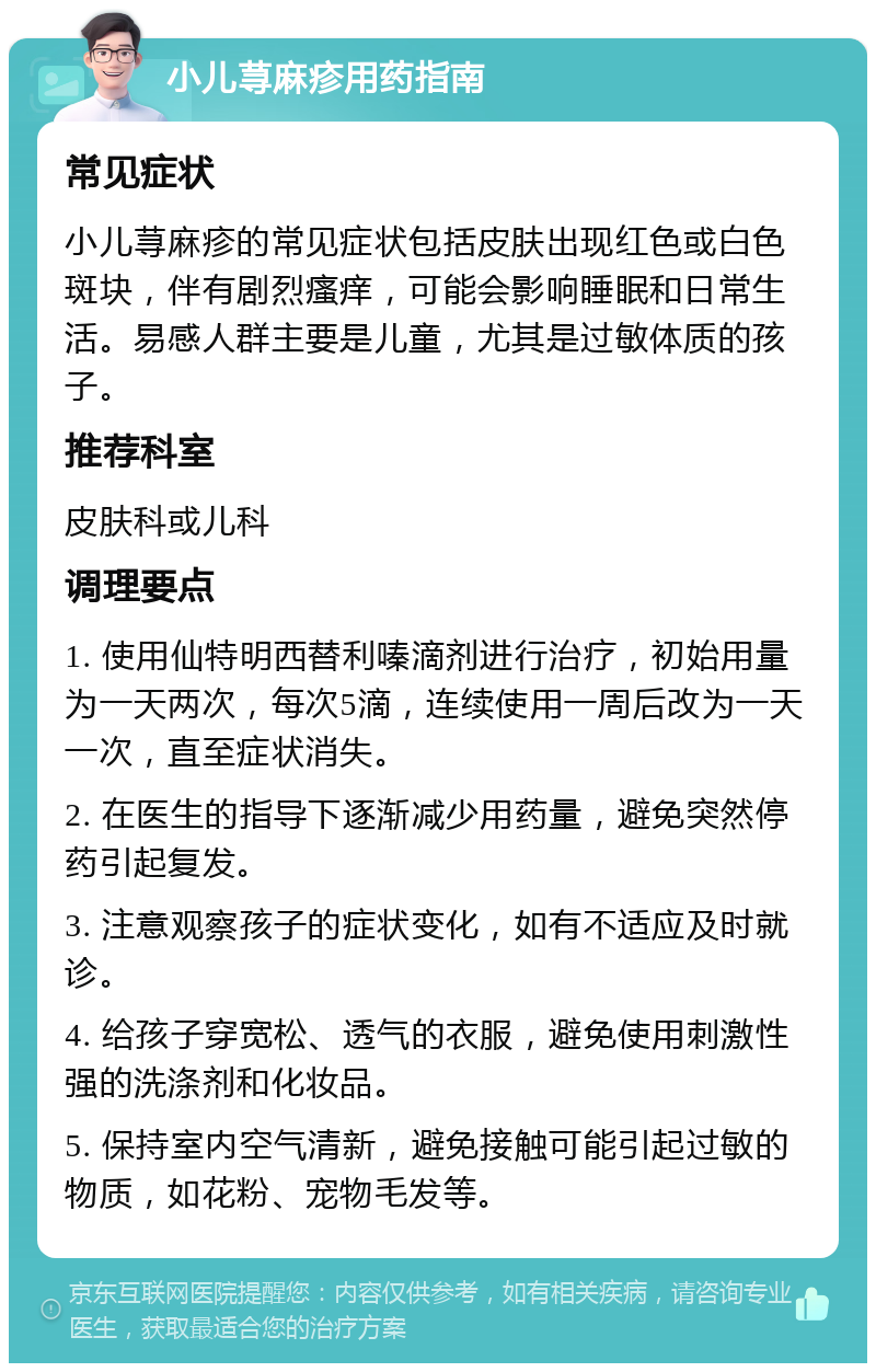 小儿荨麻疹用药指南 常见症状 小儿荨麻疹的常见症状包括皮肤出现红色或白色斑块，伴有剧烈瘙痒，可能会影响睡眠和日常生活。易感人群主要是儿童，尤其是过敏体质的孩子。 推荐科室 皮肤科或儿科 调理要点 1. 使用仙特明西替利嗪滴剂进行治疗，初始用量为一天两次，每次5滴，连续使用一周后改为一天一次，直至症状消失。 2. 在医生的指导下逐渐减少用药量，避免突然停药引起复发。 3. 注意观察孩子的症状变化，如有不适应及时就诊。 4. 给孩子穿宽松、透气的衣服，避免使用刺激性强的洗涤剂和化妆品。 5. 保持室内空气清新，避免接触可能引起过敏的物质，如花粉、宠物毛发等。