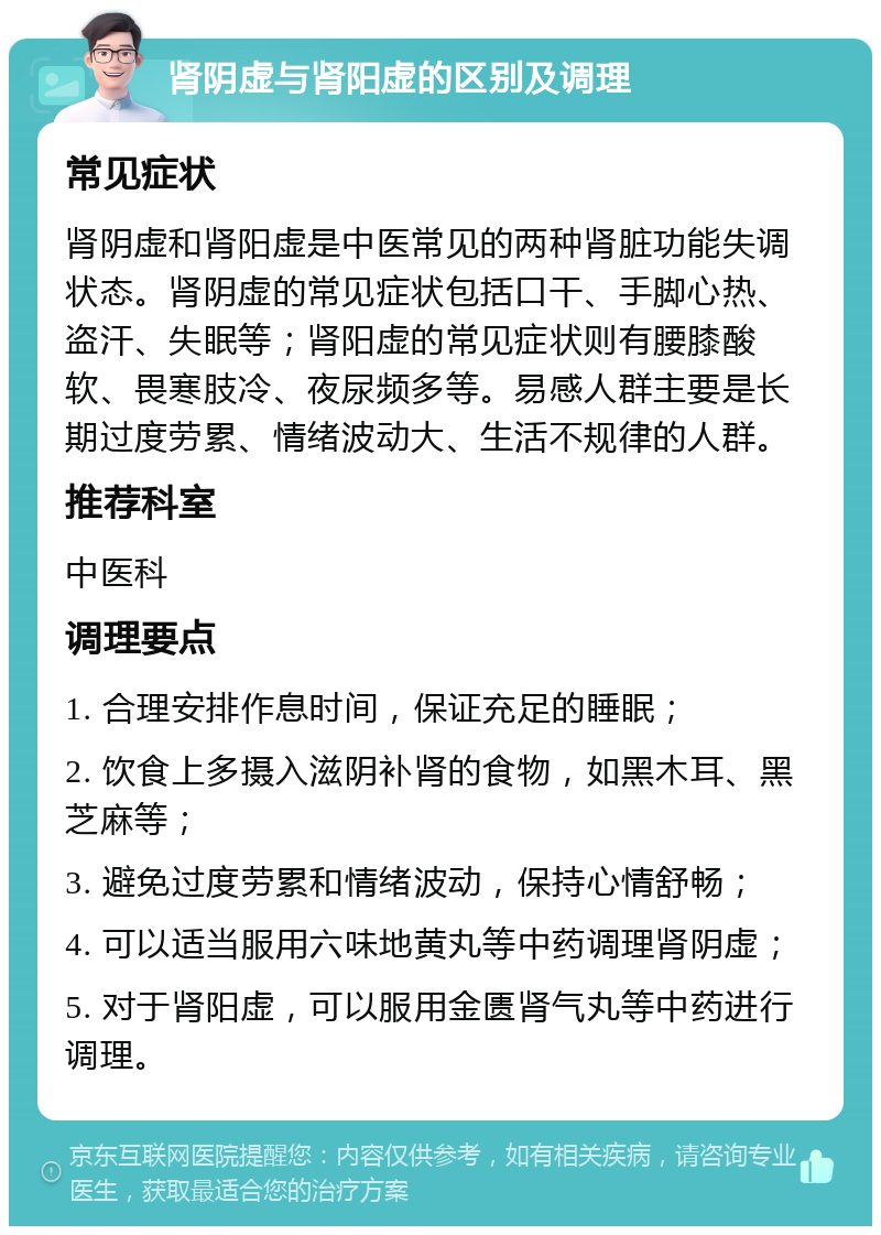 肾阴虚与肾阳虚的区别及调理 常见症状 肾阴虚和肾阳虚是中医常见的两种肾脏功能失调状态。肾阴虚的常见症状包括口干、手脚心热、盗汗、失眠等；肾阳虚的常见症状则有腰膝酸软、畏寒肢冷、夜尿频多等。易感人群主要是长期过度劳累、情绪波动大、生活不规律的人群。 推荐科室 中医科 调理要点 1. 合理安排作息时间，保证充足的睡眠； 2. 饮食上多摄入滋阴补肾的食物，如黑木耳、黑芝麻等； 3. 避免过度劳累和情绪波动，保持心情舒畅； 4. 可以适当服用六味地黄丸等中药调理肾阴虚； 5. 对于肾阳虚，可以服用金匮肾气丸等中药进行调理。