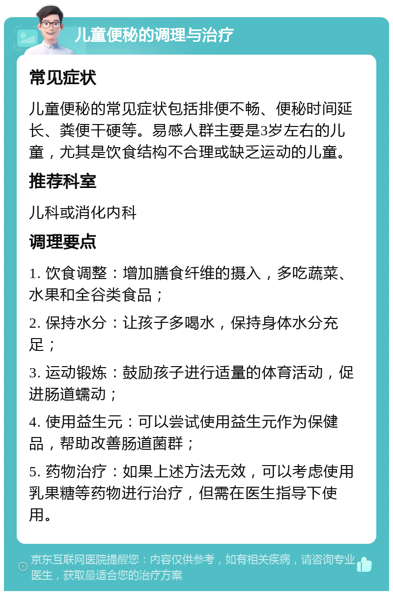 儿童便秘的调理与治疗 常见症状 儿童便秘的常见症状包括排便不畅、便秘时间延长、粪便干硬等。易感人群主要是3岁左右的儿童，尤其是饮食结构不合理或缺乏运动的儿童。 推荐科室 儿科或消化内科 调理要点 1. 饮食调整：增加膳食纤维的摄入，多吃蔬菜、水果和全谷类食品； 2. 保持水分：让孩子多喝水，保持身体水分充足； 3. 运动锻炼：鼓励孩子进行适量的体育活动，促进肠道蠕动； 4. 使用益生元：可以尝试使用益生元作为保健品，帮助改善肠道菌群； 5. 药物治疗：如果上述方法无效，可以考虑使用乳果糖等药物进行治疗，但需在医生指导下使用。