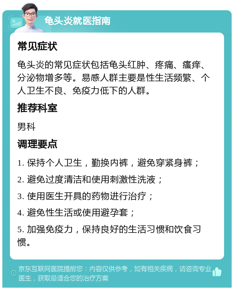 龟头炎就医指南 常见症状 龟头炎的常见症状包括龟头红肿、疼痛、瘙痒、分泌物增多等。易感人群主要是性生活频繁、个人卫生不良、免疫力低下的人群。 推荐科室 男科 调理要点 1. 保持个人卫生，勤换内裤，避免穿紧身裤； 2. 避免过度清洁和使用刺激性洗液； 3. 使用医生开具的药物进行治疗； 4. 避免性生活或使用避孕套； 5. 加强免疫力，保持良好的生活习惯和饮食习惯。