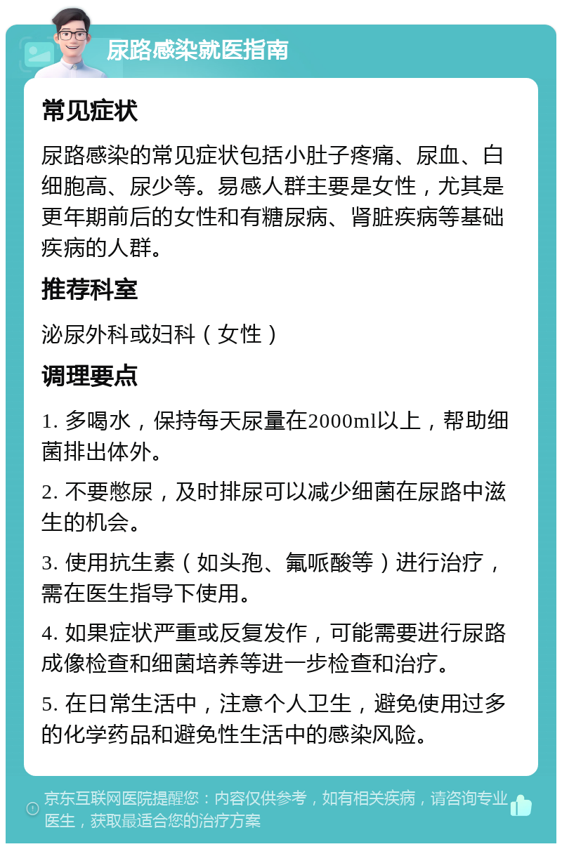 尿路感染就医指南 常见症状 尿路感染的常见症状包括小肚子疼痛、尿血、白细胞高、尿少等。易感人群主要是女性，尤其是更年期前后的女性和有糖尿病、肾脏疾病等基础疾病的人群。 推荐科室 泌尿外科或妇科（女性） 调理要点 1. 多喝水，保持每天尿量在2000ml以上，帮助细菌排出体外。 2. 不要憋尿，及时排尿可以减少细菌在尿路中滋生的机会。 3. 使用抗生素（如头孢、氟哌酸等）进行治疗，需在医生指导下使用。 4. 如果症状严重或反复发作，可能需要进行尿路成像检查和细菌培养等进一步检查和治疗。 5. 在日常生活中，注意个人卫生，避免使用过多的化学药品和避免性生活中的感染风险。