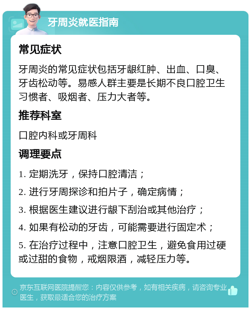 牙周炎就医指南 常见症状 牙周炎的常见症状包括牙龈红肿、出血、口臭、牙齿松动等。易感人群主要是长期不良口腔卫生习惯者、吸烟者、压力大者等。 推荐科室 口腔内科或牙周科 调理要点 1. 定期洗牙，保持口腔清洁； 2. 进行牙周探诊和拍片子，确定病情； 3. 根据医生建议进行龈下刮治或其他治疗； 4. 如果有松动的牙齿，可能需要进行固定术； 5. 在治疗过程中，注意口腔卫生，避免食用过硬或过甜的食物，戒烟限酒，减轻压力等。