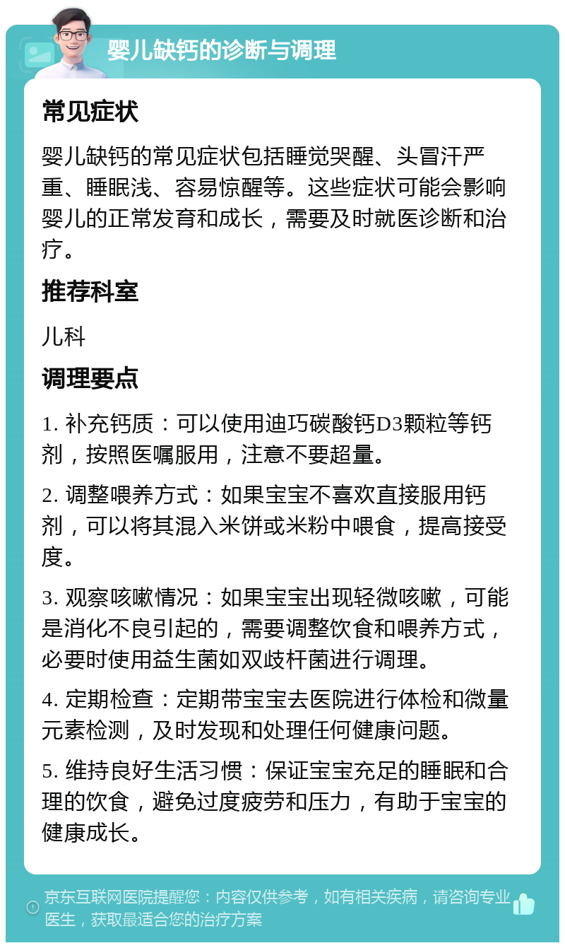 婴儿缺钙的诊断与调理 常见症状 婴儿缺钙的常见症状包括睡觉哭醒、头冒汗严重、睡眠浅、容易惊醒等。这些症状可能会影响婴儿的正常发育和成长，需要及时就医诊断和治疗。 推荐科室 儿科 调理要点 1. 补充钙质：可以使用迪巧碳酸钙D3颗粒等钙剂，按照医嘱服用，注意不要超量。 2. 调整喂养方式：如果宝宝不喜欢直接服用钙剂，可以将其混入米饼或米粉中喂食，提高接受度。 3. 观察咳嗽情况：如果宝宝出现轻微咳嗽，可能是消化不良引起的，需要调整饮食和喂养方式，必要时使用益生菌如双歧杆菌进行调理。 4. 定期检查：定期带宝宝去医院进行体检和微量元素检测，及时发现和处理任何健康问题。 5. 维持良好生活习惯：保证宝宝充足的睡眠和合理的饮食，避免过度疲劳和压力，有助于宝宝的健康成长。