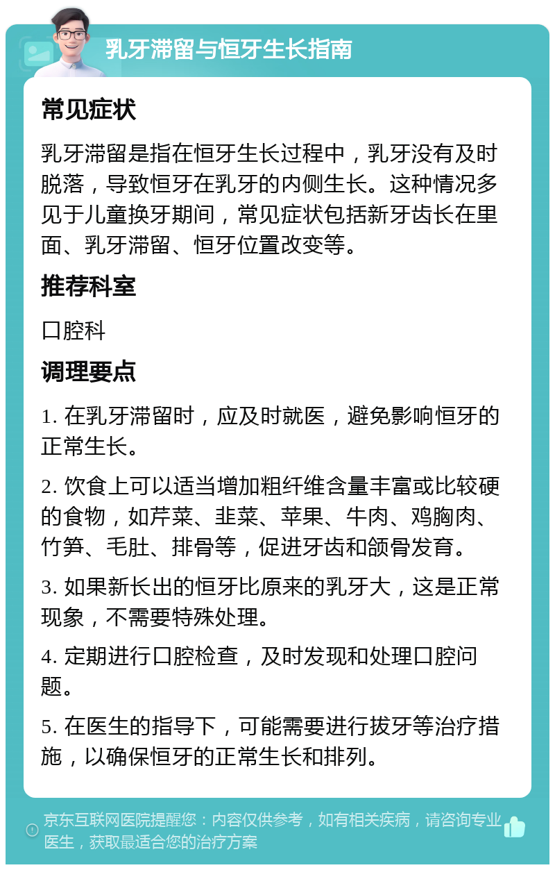 乳牙滞留与恒牙生长指南 常见症状 乳牙滞留是指在恒牙生长过程中，乳牙没有及时脱落，导致恒牙在乳牙的内侧生长。这种情况多见于儿童换牙期间，常见症状包括新牙齿长在里面、乳牙滞留、恒牙位置改变等。 推荐科室 口腔科 调理要点 1. 在乳牙滞留时，应及时就医，避免影响恒牙的正常生长。 2. 饮食上可以适当增加粗纤维含量丰富或比较硬的食物，如芹菜、韭菜、苹果、牛肉、鸡胸肉、竹笋、毛肚、排骨等，促进牙齿和颌骨发育。 3. 如果新长出的恒牙比原来的乳牙大，这是正常现象，不需要特殊处理。 4. 定期进行口腔检查，及时发现和处理口腔问题。 5. 在医生的指导下，可能需要进行拔牙等治疗措施，以确保恒牙的正常生长和排列。