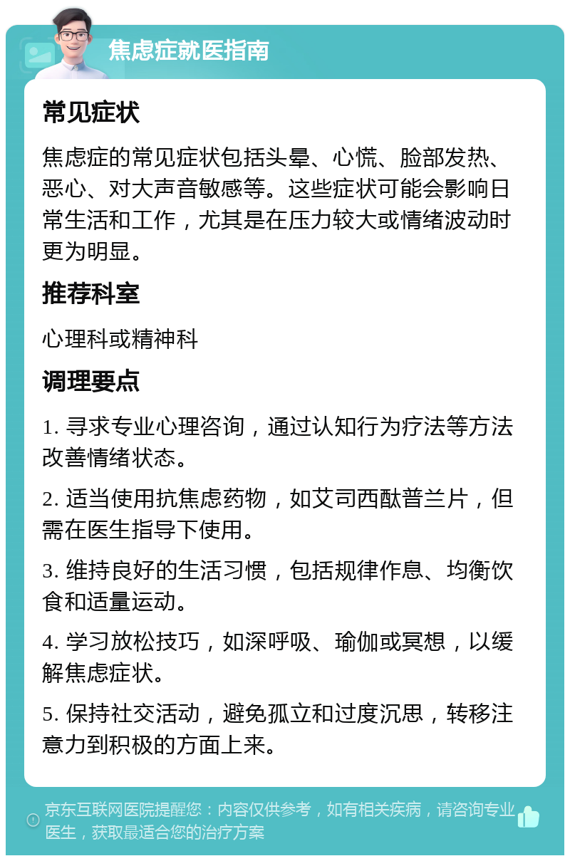 焦虑症就医指南 常见症状 焦虑症的常见症状包括头晕、心慌、脸部发热、恶心、对大声音敏感等。这些症状可能会影响日常生活和工作，尤其是在压力较大或情绪波动时更为明显。 推荐科室 心理科或精神科 调理要点 1. 寻求专业心理咨询，通过认知行为疗法等方法改善情绪状态。 2. 适当使用抗焦虑药物，如艾司西酞普兰片，但需在医生指导下使用。 3. 维持良好的生活习惯，包括规律作息、均衡饮食和适量运动。 4. 学习放松技巧，如深呼吸、瑜伽或冥想，以缓解焦虑症状。 5. 保持社交活动，避免孤立和过度沉思，转移注意力到积极的方面上来。