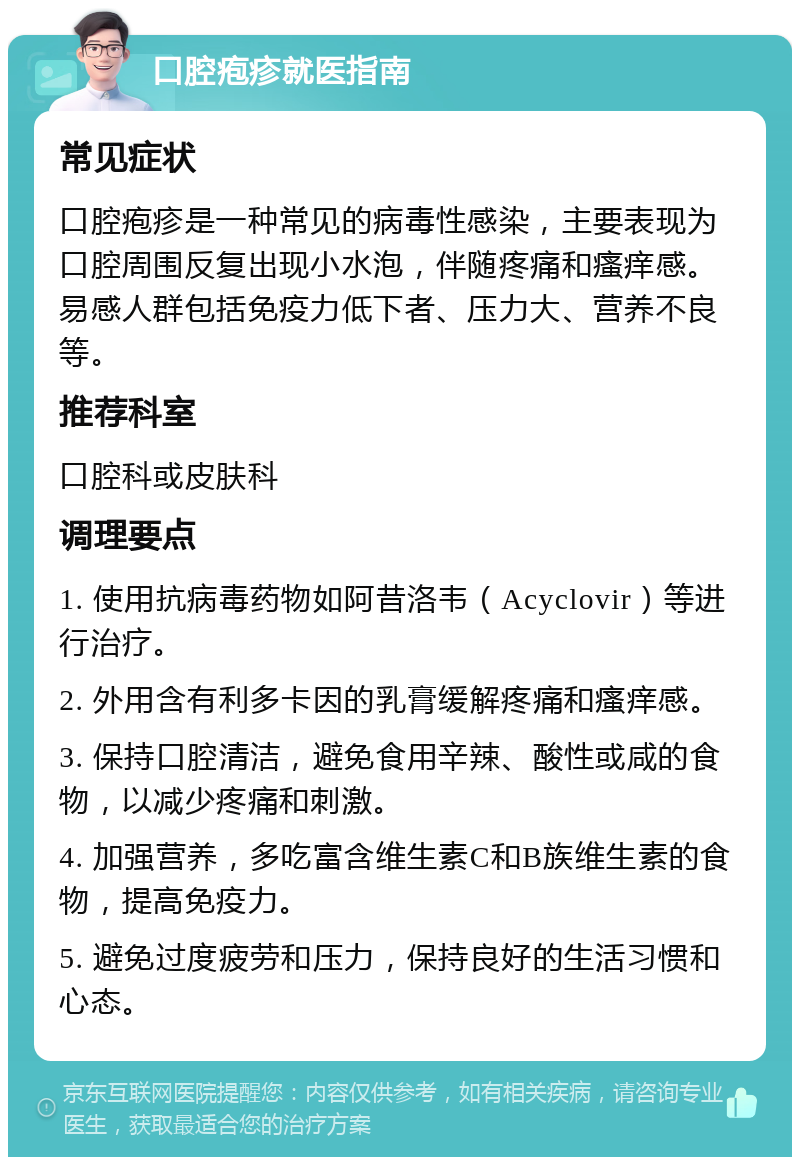 口腔疱疹就医指南 常见症状 口腔疱疹是一种常见的病毒性感染，主要表现为口腔周围反复出现小水泡，伴随疼痛和瘙痒感。易感人群包括免疫力低下者、压力大、营养不良等。 推荐科室 口腔科或皮肤科 调理要点 1. 使用抗病毒药物如阿昔洛韦（Acyclovir）等进行治疗。 2. 外用含有利多卡因的乳膏缓解疼痛和瘙痒感。 3. 保持口腔清洁，避免食用辛辣、酸性或咸的食物，以减少疼痛和刺激。 4. 加强营养，多吃富含维生素C和B族维生素的食物，提高免疫力。 5. 避免过度疲劳和压力，保持良好的生活习惯和心态。