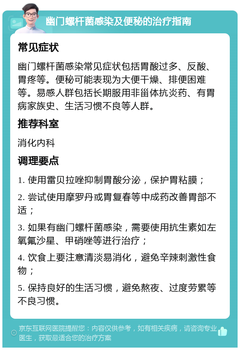 幽门螺杆菌感染及便秘的治疗指南 常见症状 幽门螺杆菌感染常见症状包括胃酸过多、反酸、胃疼等。便秘可能表现为大便干燥、排便困难等。易感人群包括长期服用非甾体抗炎药、有胃病家族史、生活习惯不良等人群。 推荐科室 消化内科 调理要点 1. 使用雷贝拉唑抑制胃酸分泌，保护胃粘膜； 2. 尝试使用摩罗丹或胃复春等中成药改善胃部不适； 3. 如果有幽门螺杆菌感染，需要使用抗生素如左氧氟沙星、甲硝唑等进行治疗； 4. 饮食上要注意清淡易消化，避免辛辣刺激性食物； 5. 保持良好的生活习惯，避免熬夜、过度劳累等不良习惯。