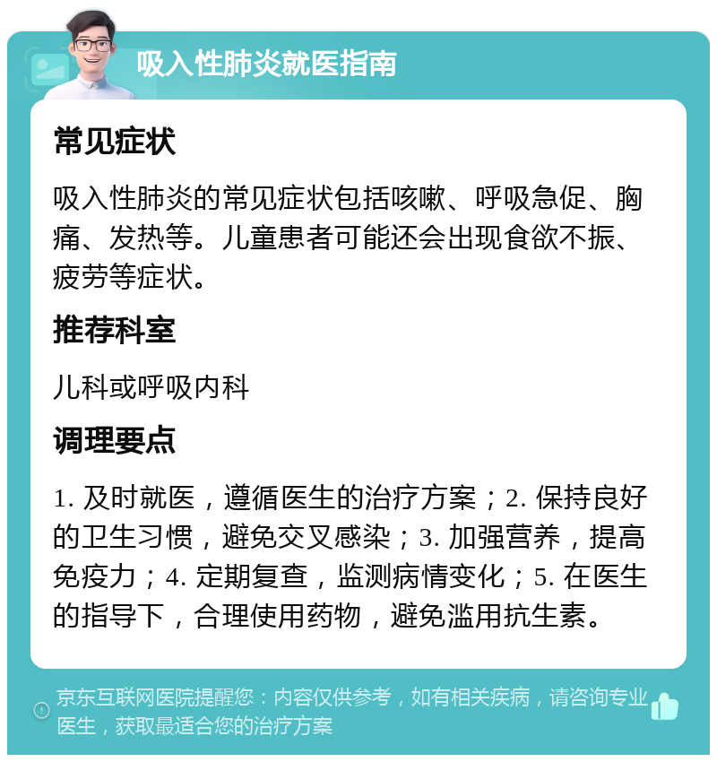 吸入性肺炎就医指南 常见症状 吸入性肺炎的常见症状包括咳嗽、呼吸急促、胸痛、发热等。儿童患者可能还会出现食欲不振、疲劳等症状。 推荐科室 儿科或呼吸内科 调理要点 1. 及时就医，遵循医生的治疗方案；2. 保持良好的卫生习惯，避免交叉感染；3. 加强营养，提高免疫力；4. 定期复查，监测病情变化；5. 在医生的指导下，合理使用药物，避免滥用抗生素。