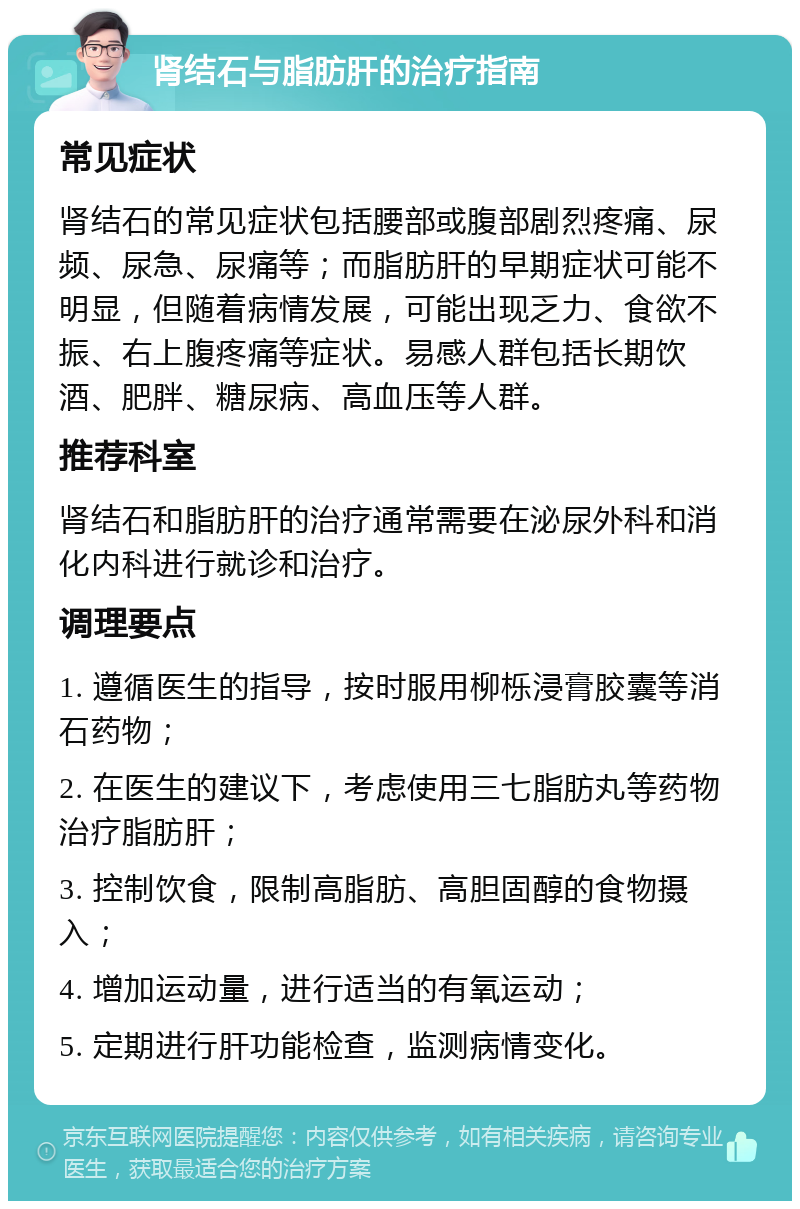 肾结石与脂肪肝的治疗指南 常见症状 肾结石的常见症状包括腰部或腹部剧烈疼痛、尿频、尿急、尿痛等；而脂肪肝的早期症状可能不明显，但随着病情发展，可能出现乏力、食欲不振、右上腹疼痛等症状。易感人群包括长期饮酒、肥胖、糖尿病、高血压等人群。 推荐科室 肾结石和脂肪肝的治疗通常需要在泌尿外科和消化内科进行就诊和治疗。 调理要点 1. 遵循医生的指导，按时服用柳栎浸膏胶囊等消石药物； 2. 在医生的建议下，考虑使用三七脂肪丸等药物治疗脂肪肝； 3. 控制饮食，限制高脂肪、高胆固醇的食物摄入； 4. 增加运动量，进行适当的有氧运动； 5. 定期进行肝功能检查，监测病情变化。