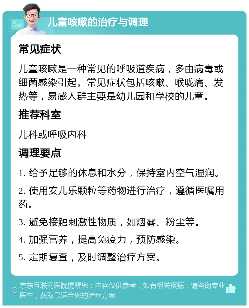 儿童咳嗽的治疗与调理 常见症状 儿童咳嗽是一种常见的呼吸道疾病，多由病毒或细菌感染引起。常见症状包括咳嗽、喉咙痛、发热等，易感人群主要是幼儿园和学校的儿童。 推荐科室 儿科或呼吸内科 调理要点 1. 给予足够的休息和水分，保持室内空气湿润。 2. 使用安儿乐颗粒等药物进行治疗，遵循医嘱用药。 3. 避免接触刺激性物质，如烟雾、粉尘等。 4. 加强营养，提高免疫力，预防感染。 5. 定期复查，及时调整治疗方案。