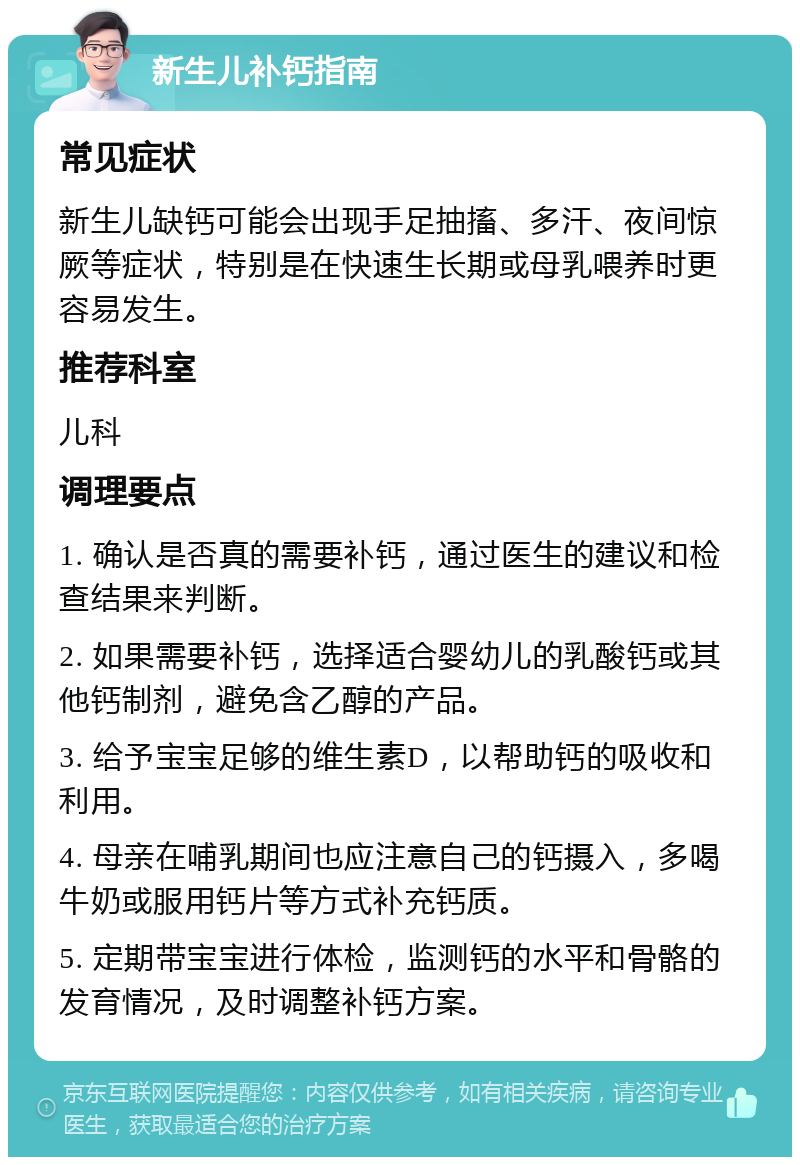 新生儿补钙指南 常见症状 新生儿缺钙可能会出现手足抽搐、多汗、夜间惊厥等症状，特别是在快速生长期或母乳喂养时更容易发生。 推荐科室 儿科 调理要点 1. 确认是否真的需要补钙，通过医生的建议和检查结果来判断。 2. 如果需要补钙，选择适合婴幼儿的乳酸钙或其他钙制剂，避免含乙醇的产品。 3. 给予宝宝足够的维生素D，以帮助钙的吸收和利用。 4. 母亲在哺乳期间也应注意自己的钙摄入，多喝牛奶或服用钙片等方式补充钙质。 5. 定期带宝宝进行体检，监测钙的水平和骨骼的发育情况，及时调整补钙方案。